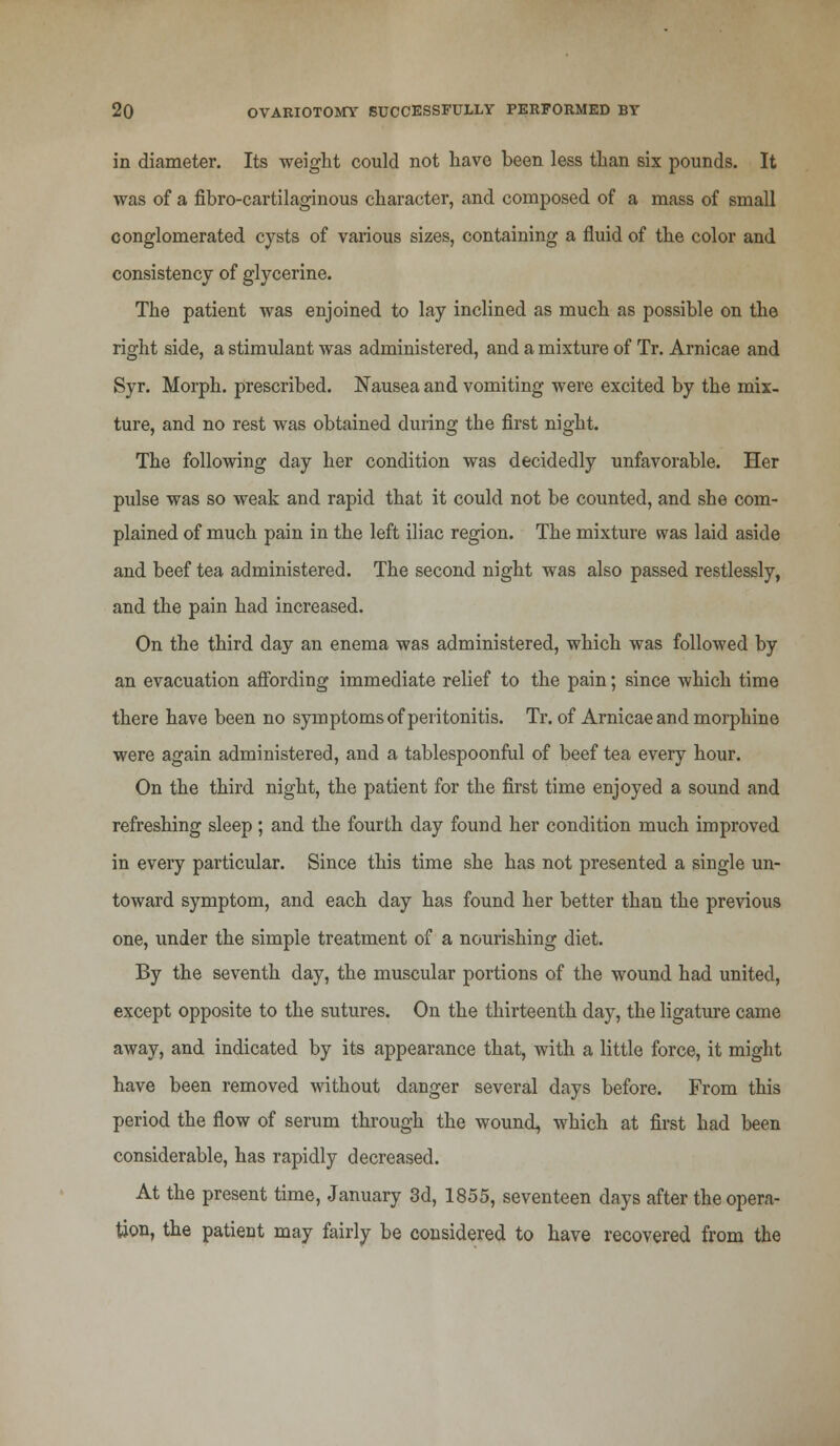 in diameter. Its weight could not have been less than six pounds. It was of a fibro-cartilaginous character, and composed of a mass of small conglomerated cysts of various sizes, containing a fluid of the color and consistency of glycerine. The patient was enjoined to lay inclined as much as possible on the right side, a stimulant was administered, and a mixture of Tr. Arnicae and Syr. Morph. prescribed. Nausea and vomiting were excited by the mix- ture, and no rest was obtained during the first night. The following day her condition was decidedly unfavorable. Her pulse was so weak and rapid that it could not be counted, and she com- plained of much pain in the left iliac region. The mixture was laid aside and beef tea administered. The second night was also passed restlessly, and the pain had increased. On the third day an enema was administered, which was followed by an evacuation affording immediate relief to the pain; since which time there have been no symptoms of peritonitis. Tr. of Arnicae and morphine were again administered, and a tablespoonful of beef tea every hour. On the third night, the patient for the first time enjoyed a sound and refreshing sleep ; and the fourth day found her condition much improved in every particular. Since this time she has not presented a single un- toward symptom, and each day has found her better than the previous one, under the simple treatment of a nourishing diet. By the seventh day, the muscular portions of the wound had united, except opposite to the sutures. On the thirteenth day, the ligature came away, and indicated by its appearance that, with a little force, it might have been removed without danger several days before. From this period the flow of serum through the wound, which at first had been considerable, has rapidly decreased. At the present time, January 3d, 1855, seventeen days after the opera- tion, the patient may fairly be considered to have recovered from the