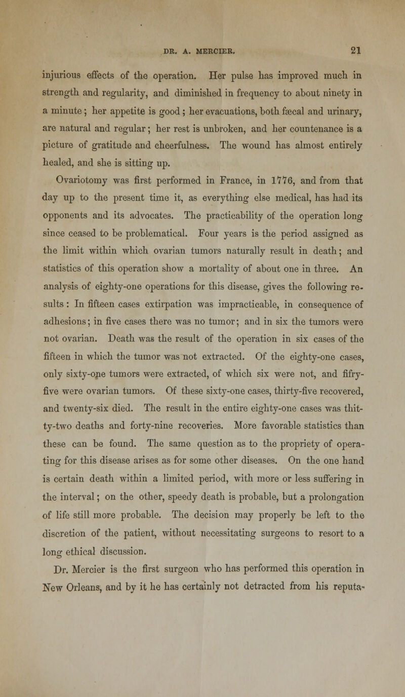 injurious effects of the operation. Her pulse has improved much in strength and regularity, and diminished in frequency to about ninety in a minute; her appetite is good; her evacuations, both faecal and urinary, are natural and regular; her rest is unbroken, and her countenance is a picture of gratitude and cheerfulness. The wound has almost entirely healed, and she is sitting up. Ovariotomy was first performed in France, in 1776, and from that day up to the present time it, as everything else medical, has had its opponents and its advocates. The practicability of the operation long since ceased to be problematical. Four years is the period assigned as the limit within which ovarian tumors naturally result in death; and statistics of this operation show a mortality of about one in three. An analysis of eighty-one operations for this disease, gives the following re- sults : In fifteen cases extirpation was impracticable, in consequence of adhesions; in five cases there was no tumor; and in six the tumors were not ovarian. Death was the result of the operation in six cases of the fifteen in which the tumor was not extracted. Of the eighty-one cases, only sixty-ope tumors were extracted, of which six were not, and fifry- five were ovarian tumors. Of these sixty-one cases, thirty-five recovered, and twenty-six died. The result in the entire eighty-one cases was thit- ty-two deaths and forty-nine recoveries. More favorable statistics than these can be found. The same question as to the propriety of opera- ting for this disease arises as for some other diseases. On the one hand is certain death within a limited period, with more or less suffering in the interval; on the other, speedy death is probable, but a prolongation of life still more probable. The decision may properly be left to the discretion of the patient, without necessitating surgeons to resort to a long ethical discussion. Dr. Mercier is the first surgeon who has performed this operation in New Orleans, and by it he has certainly not detracted from his reputa-