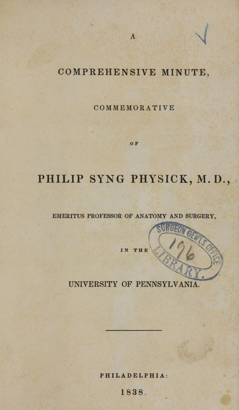 COMPREHENSIVE MINUTE, COMMEMORATIVE OF PHILIP SYNG PHYSICK, M.D., EMERITUS PROFESSOR OF ANATOMY AND SURGERY, IN THE UNIVERSITY OF PENNSYLVANIA. PHILADELPHIA 1838.