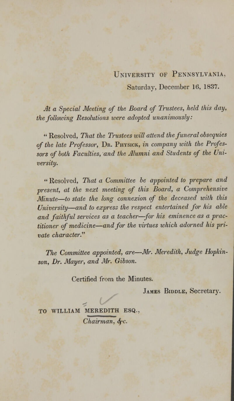 University of Pennsylvania, Saturday, December 16, 1837. At a Special Meeting of the. Board of Trustees, held this day, the following Resolutions were adopted unanimously:  Resolved, That the Trustees will attend the funeral obsequies of the late Professor, Dr. Physick, in company with the Profes- sors of both Faculties, and the Alumni and Students of the Uni- versity.  Resolved, That a Committee be appointed to prepare and present, at the next meeting of this Board, a Comprehensive Minute—to state the long connexion of the deceased with this University—and to express the respect entertained for his able and faithful services as a teacher—for his eminence as a prac- titioner of medicine—and for the virtues which adorned his pri- vate character Ttie Committee appointed, are—Mr. Meredith, Judge Hopkin- son, Dr. Mayer, and Mr. Gibson. Certified from the Minutes. James Biddlk, Secretary. TO WILLIAM MEREDITH ESQ., Chairman, Sfc.