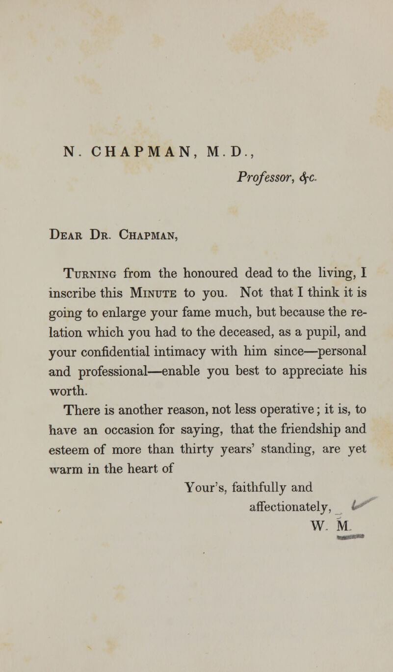 Professor, fyc Dear Dr. Chapman, Turning from the honoured dead to the living, I inscribe this Minute to you. Not that I think it is going to enlarge your fame much, but because the re- lation which you had to the deceased, as a pupil, and your confidential intimacy with him since—personal and professional—enable you best to appreciate his worth. There is another reason, not less operative; it is, to have an occasion for saying, that the friendship and esteem of more than thirty years' standing, are yet warm in the heart of Your's, faithfully and affectionately, tr W M