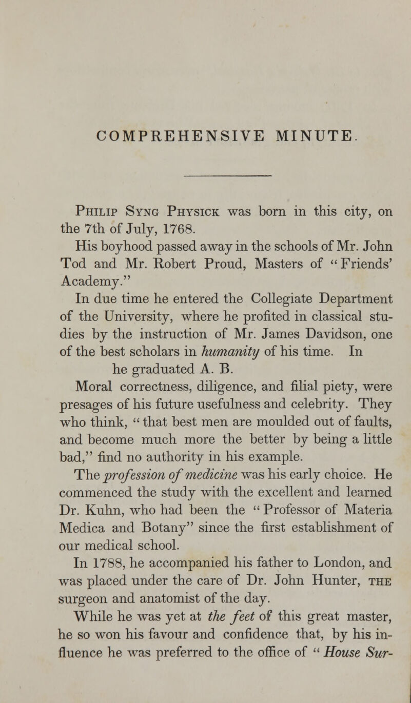 Philip Syng Physick was born in this city, on the 7th of July, 1768. His boyhood passed away in the schools of Mr. John Tod and Mr. Robert Proud, Masters of  Friends' Academy. In due time he entered the Collegiate Department of the University, where he profited in classical stu- dies by the instruction of Mr. James Davidson, one of the best scholars in humanity of his time. In he graduated A. B. Moral correctness, diligence, and filial piety, were presages of his future usefulness and celebrity. They who think,  that best men are moulded out of faults, and become much more the better by being a little bad, find no authority in his example. The profession of medicine was his early choice. He commenced the study with the excellent and learned Dr. Kuhn, who had been the  Professor of Materia Medica and Botany since the first establishment of our medical school. In 1788, he accompanied his father to London, and was placed under the care of Dr. John Hunter, the surgeon and anatomist of the day. While he was yet at the feet of this great master, he so won his favour and confidence that, by his in- fluence he was preferred to the office of  House Sur-
