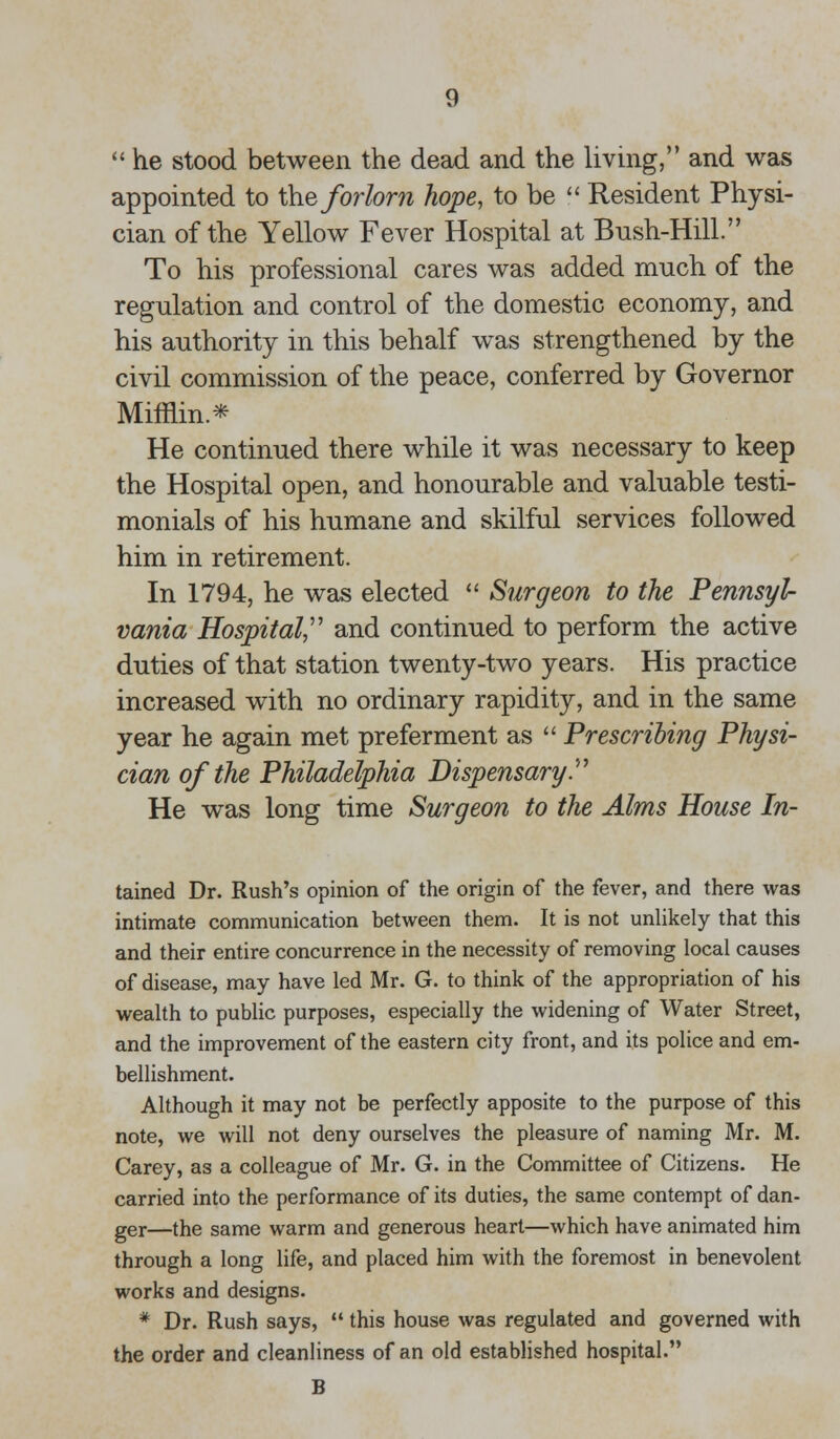  he stood between the dead and the living, and was appointed to the forlorn hope, to be  Resident Physi- cian of the Yellow Fever Hospital at Bush-Hill. To his professional cares was added much of the regulation and control of the domestic economy, and his authority in this behalf was strengthened by the civil commission of the peace, conferred by Governor Mifflin* He continued there while it was necessary to keep the Hospital open, and honourable and valuable testi- monials of his humane and skilful services followed him in retirement. In 1794, he was elected  Surgeon to the Pennsyl- vania Hospital, and continued to perform the active duties of that station twenty-two years. His practice increased with no ordinary rapidity, and in the same year he again met preferment as  Prescribing Physi- cian of the Philadelphia Dispensary. He was long time Surgeon to the Alms House In- tained Dr. Rush's opinion of the origin of the fever, and there was intimate communication between them. It is not unlikely that this and their entire concurrence in the necessity of removing local causes of disease, may have led Mr. G. to think of the appropriation of his wealth to public purposes, especially the widening of Water Street, and the improvement of the eastern city front, and its police and em- bellishment. Although it may not be perfectly apposite to the purpose of this note, we will not deny ourselves the pleasure of naming Mr. M. Carey, as a colleague of Mr. G. in the Committee of Citizens. He carried into the performance of its duties, the same contempt of dan- ger—the same warm and generous heart—which have animated him through a long life, and placed him with the foremost in benevolent works and designs. * Dr. Rush says,  this house was regulated and governed with the order and cleanliness of an old established hospital. B