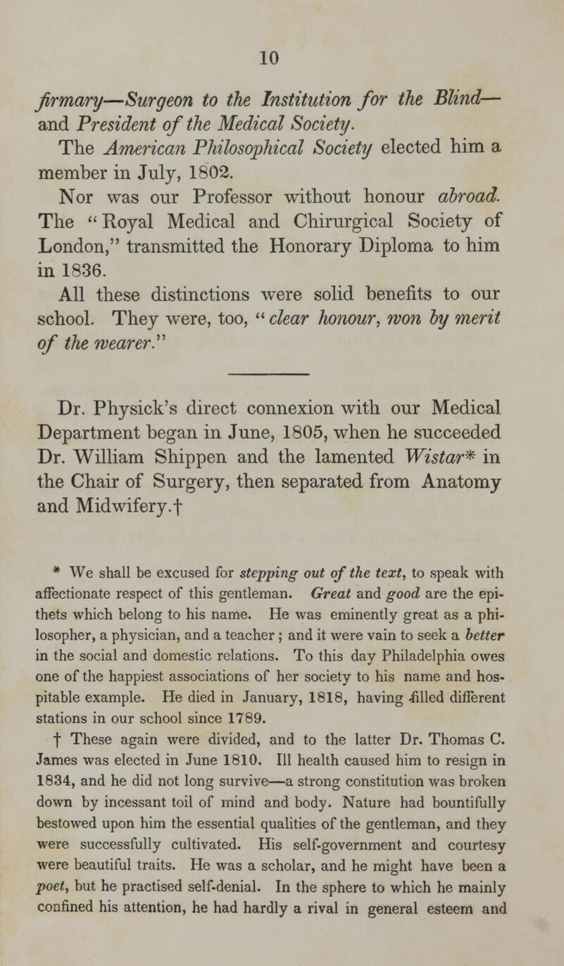 firmary—Surgeon to the Institution for the Blind— and President of the Medical Society. The American Philosophical Society elected him a member in July, 1802. Nor was our Professor without honour abroad. The  Royal Medical and Chirurgical Society of London, transmitted the Honorary Diploma to him in 1836. All these distinctions were solid benefits to our school. They were, too,  clear honour, won by merit of the wearer. Dr. Physick's direct connexion with our Medical Department began in June, 1805, when he succeeded Dr. William Shippen and the lamented Wistar* in the Chair of Surgery, then separated from Anatomy and Midwifery.f * We shall be excused for stepping out of the text, to speak with affectionate respect of this gentleman. Great and good are the epi- thets which belong to his name. He was eminently great as a phi- losopher, a physician, and a teacher; and it were vain to seek a better in the social and domestic relations. To this day Philadelphia owes one of the happiest associations of her society to his name and hos- pitable example. He died in January, 1818, having -filled different stations in our school since 1789. f These again were divided, and to the latter Dr. Thomas C. James was elected in June 1810. Ill health caused him to resign in 1834, and he did not long survive—a strong constitution was broken down by incessant toil of mind and body. Nature had bountifully bestowed upon him the essential qualities of the gentleman, and they were successfully cultivated. His self-government and courtesy were beautiful traits. He was a scholar, and he might have been a poet, but he practised self-denial. In the sphere to which he mainly confined his attention, he had hardly a rival in general esteem and