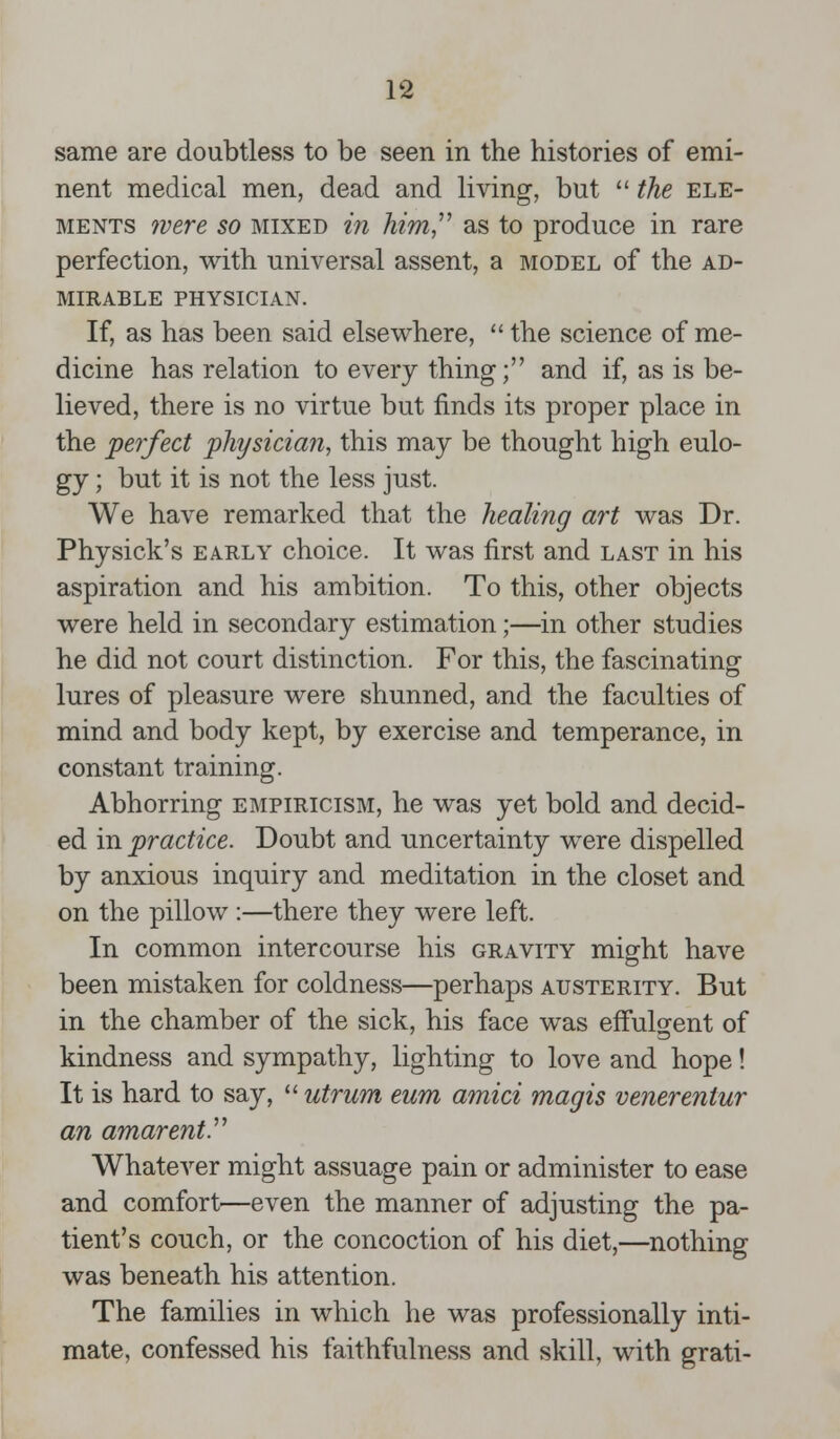 same are doubtless to be seen in the histories of emi- nent medical men, dead and living, but  the ele- ments were so mixed in him, as to produce in rare perfection, with universal assent, a model of the ad- mirable physician. If, as has been said elsewhere,  the science of me- dicine has relation to every thing; and if, as is be- lieved, there is no virtue but finds its proper place in the perfect physician, this may be thought high eulo- gy ; but it is not the less just. We have remarked that the healing art was Dr. Physick's early choice. It was first and last in his aspiration and his ambition. To this, other objects were held in secondary estimation;—in other studies he did not court distinction. For this, the fascinating lures of pleasure were shunned, and the faculties of mind and body kept, by exercise and temperance, in constant training. Abhorring empiricism, he was yet bold and decid- ed in practice. Doubt and uncertainty were dispelled by anxious inquiry and meditation in the closet and on the pillow :—there they were left. In common intercourse his gravity might have been mistaken for coldness—perhaps austerity. But in the chamber of the sick, his face was effulgent of kindness and sympathy, lighting to love and hope! It is hard to say,  utrum eum amid magis venerentur an amarent. Whatever might assuage pain or administer to ease and comfort—even the manner of adjusting the pa- tient's couch, or the concoction of his diet,—nothing was beneath his attention. The families in which he was professionally inti- mate, confessed his faithfulness and skill, with grati-