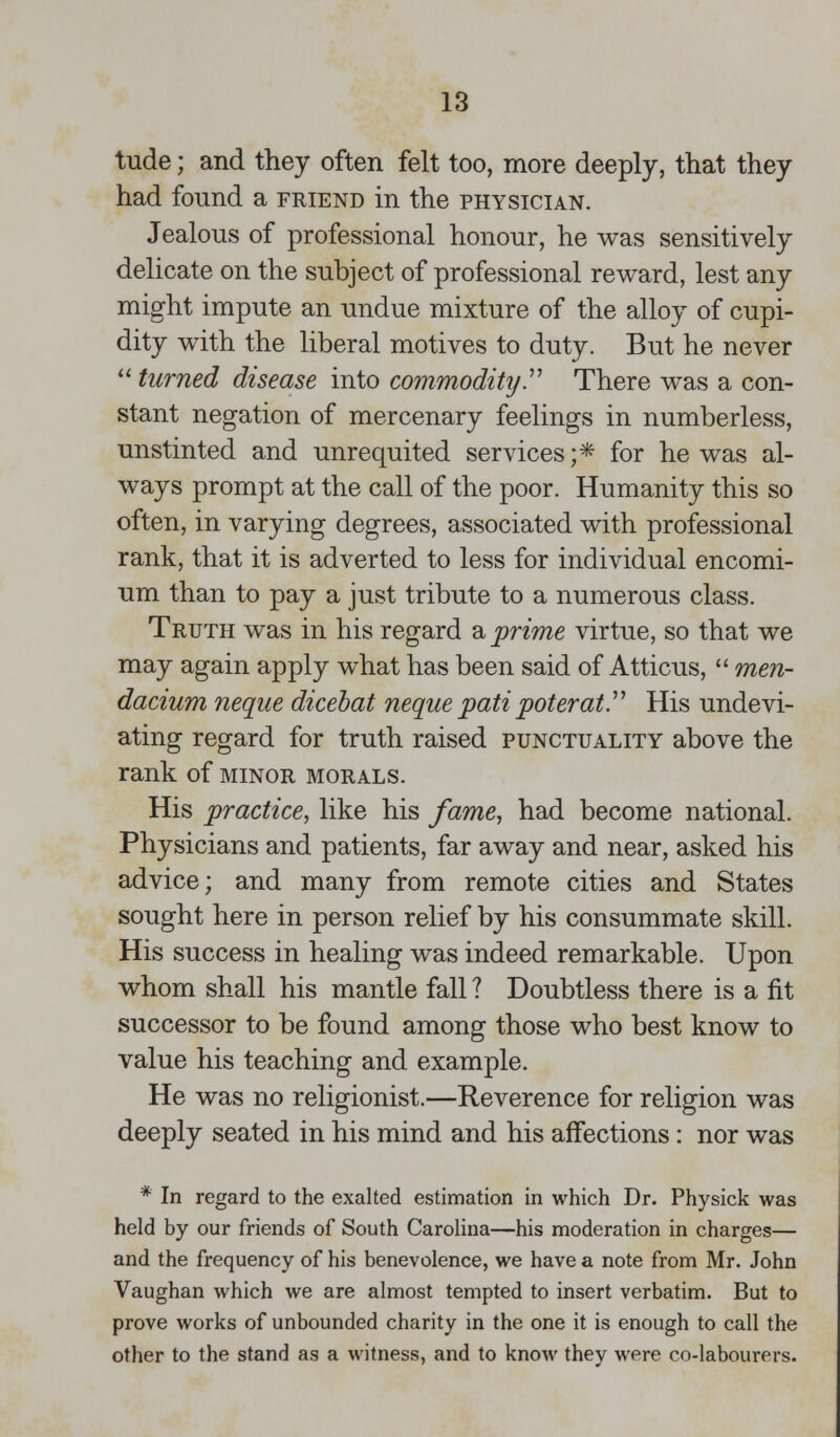 tude; and they often felt too, more deeply, that they had found a friend in the physician. Jealous of professional honour, he was sensitively delicate on the subject of professional reward, lest any might impute an undue mixture of the alloy of cupi- dity with the liberal motives to duty. But he never  turned disease into commodity. There was a con- stant negation of mercenary feelings in numberless, unstinted and unrequited services;* for he was al- ways prompt at the call of the poor. Humanity this so often, in varying degrees, associated with professional rank, that it is adverted to less for individual encomi- um than to pay a just tribute to a numerous class. Truth was in his regard a prime virtue, so that we may again apply what has been said of Atticus,  men- dacium neque dicebat neque pati poterat. His undevi- ating regard for truth raised punctuality above the rank of minor morals. His practice, like his fame, had become national. Physicians and patients, far away and near, asked his advice; and many from remote cities and States sought here in person relief by his consummate skill. His success in healing was indeed remarkable. Upon whom shall his mantle fall ? Doubtless there is a fit successor to be found among those who best know to value his teaching and example. He was no religionist.—Reverence for religion was deeply seated in his mind and his affections: nor was * In regard to the exalted estimation in which Dr. Physick was held by our friends of South Carolina—his moderation in charges— and the frequency of his benevolence, we have a note from Mr. John Vaughan which we are almost tempted to insert verbatim. But to prove works of unbounded charity in the one it is enough to call the other to the stand as a witness, and to know they were co-labourers.