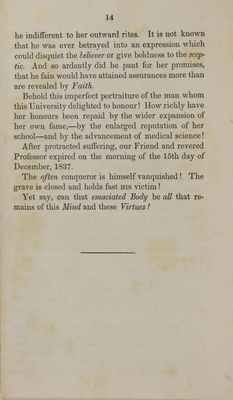 he indifferent to her outward rites. It is not known that he was ever betrayed into an expression which could disquiet the believer or give boldness to the scep- tic. And so ardently did he pant for her promises, that he fain would have attained assurances more than are revealed by Faith. Behold this imperfect portraiture of the man whom this University delighted to honour! How richly have her honours been repaid by the wider expansion of her own fame,—by the enlarged reputation of her school—and by the advancement of medical science! After protracted suffering, our Friend and revered Professor expired on the morning of the 15th day of December, 1837. The often conqueror is himself vanquished ! The grave is closed and holds fast his victim! Yet say, can that emaciated Body be all that re- mains of this Mind and these Virtues !