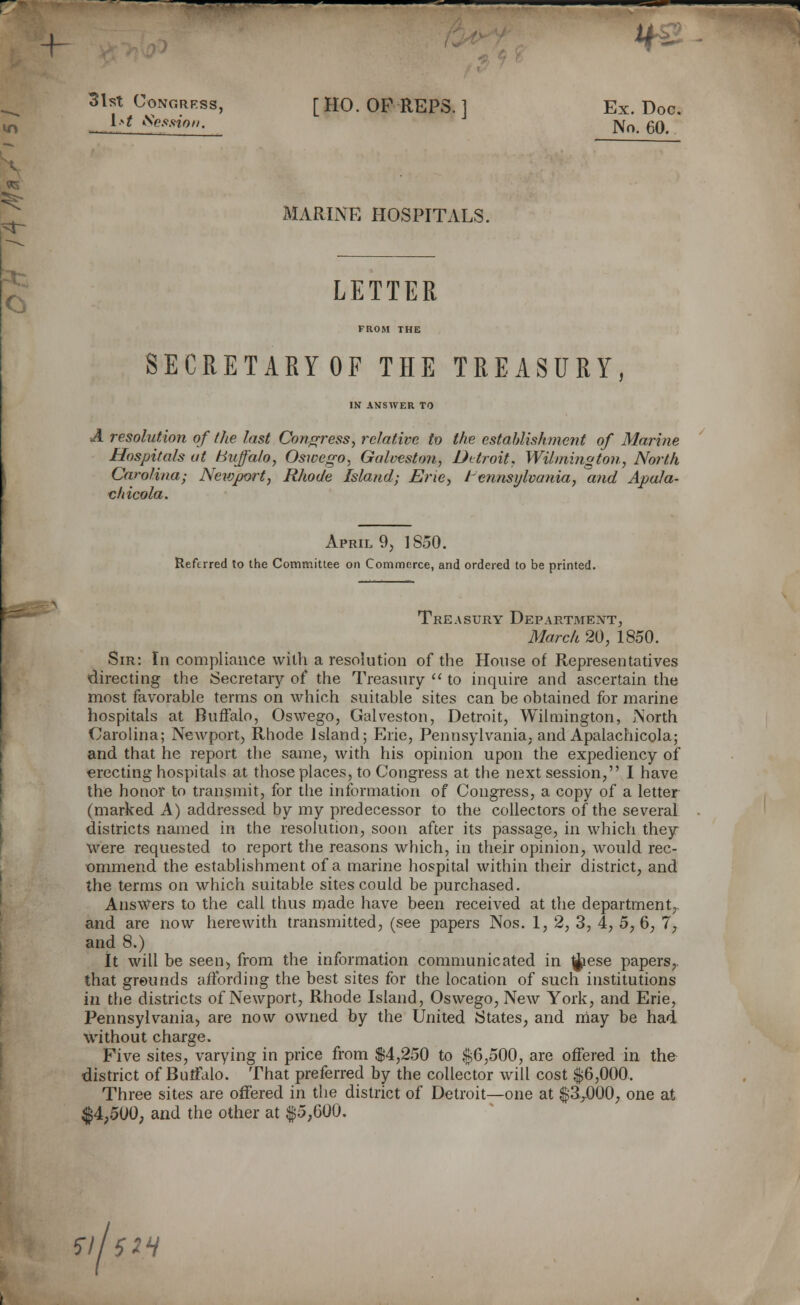 +- *& 31st Congress, [ HO. OF REPS. ] Ex. Doc. __ l>t Session. No< 6Q# MARINE HOSPITALS. LETTER FROM THE SECRETAEYOF THE TREASURY, IN ANSWER TO ■A resolution of the last Congress, relative to the establishment of Marine Hospitals at Buffalo, Oswego, Galveston, Detroit, Wilmington, North Carolina; Newport, Rhode Island; Erie, Pennsylvania, and Apala- chicola. April 9, 1850. Referred to the Committee on Commerce, and ordered to be printed. Treasury Department, March 20, 1850. Sir: In compliance with a resolution of the House of Representatives directing the Secretary of the Treasury  to inquire and ascertain the most favorable terms on which suitable sites can be obtained for marine hospitals at Buffalo, Oswego, Galveston, Detroit, Wilmington, North Carolina; Newport, Rhode Island; Erie, Pennsylvania, and Apalachicola; and that he report the same, with his opinion upon the expediency of erecting hospitals at those places, to Congress at the next session, I have the honor to transmit, for the information of Congress, a copy of a letter (marked A) addressed by my predecessor to the collectors of the several districts named in the resolution, soon after its passage, in which they were requested to report the reasons which, in their opinion, would rec- ommend the establishment of a marine hospital within their district, and the terms on which suitable sites could be purchased. Answers to the call thus made have been received at the department,, and are now herewith transmitted, (see papers Nos. 1, 2, 3, 4, 5, 6, 7, and 8.) It will be seen, from the information communicated in ^iese papers,, that grounds affording the best sites for the location of such institutions in the districts of Newport, Rhode Island, Oswego, New York, and Erie, Pennsylvania, are now owned by the United States, and may be had without charge. Five sites, varying in price from $4,250 to $6,500, are offered in the district of Buffalo. That preferred by the collector will cost $6,000. Three sites are offered in the district of Detroit—one at $3^000, one at $4,500, and the other at f 5,600. S\ISIH