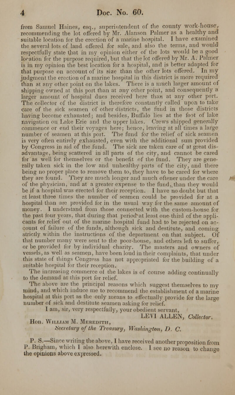 from Samuel Haines, esq., superintendent of the county work-hotrse> recommending the lot offered by Mr. Alanson Palmer as a healthy and suitable location for the erection of a marine hospital. I have examined the several lots of land offered for sale, and also the terms, and would respectfully state that in my opinion either of the lots would be a good location for the purpose required, but that the lot offered by Mr. A. Palmer is in my opinion the best location for a hospital, and is belter adapted for that purpose on account of its size than the other lots offered. In my judgment the erection of a marine hospital in this district is more required than at any other point on the lakes. There is a much larger amount of shipping owned at this port than at any other point, and consequently a larger amount of hospital dues received here than at any other port. The collector of the district is therefore constantly called upon to take care of the sick seamen of other districts, the fund in those districts having become exhausted; and besides, Buffalo lies at the foot of lake navigation ou Lake Erie and the upper lakes. Crews shipped generally commence or end their voyages here; hence, leaving at all times a large number of seamen at this poit. The fund for the relief of sick seamen is very often entirely exhausted, even with the additional sum provided by Congress in aid of the fund. The sick are taken care of at great dis- advantage, being scattered in all parts of the city, and cannot be cared for as well for themselves or the benefit of the fund. They are gene- rally taken sick in the low and unhealthy parts of the city, and there being no proper place to remove them to, they have to be cared for where they are found. They are much longer and much oftener under the care of the physician, and at a greater expense to the fund,.than they would be if a hospital was erected for their reception. I have no doubt but that at least three times the number of seamen could be provided for at a hospital than are provided for in the usual way for the same amount of money. I understand from those connected with the custom-house for the past four years, that during that periochat least one-third of the appli- cants for relief out of the marine hospital fund had to be rejected on ac- count of failure of the funds, although sick and destitute, and coming strictly within the instructions of the department on that subject. Of that number many were sent to the poor-house, and others left to suffer, or be provided for by individual charity. The masters and owners of vessels, as well as seamen, have been loud in their complaints, that under this state of things Congress has not appropriated for the building of a suitable hospital for their reception. The increasing commerce of the lakes is of course adding continually to the demand at this port for relief. The above arc the principal reasons which suggest themselves to my mind, and which induce me to recommend the establishment of a marine hospital at this port as the only means to effectually provide for the large number of sick and destitute seamen asking for relief. I am, sir, very respectfully, your obedient servant, LEVI ALLEN, Collector. Hon. William M. Meredith, Secretary of the Treasury, Washington, D. C. P. S.—Since writing the above, I have received another proposition from P. Brigham, which I also herewith enclose. I see no reason to change the opinions above expressed.