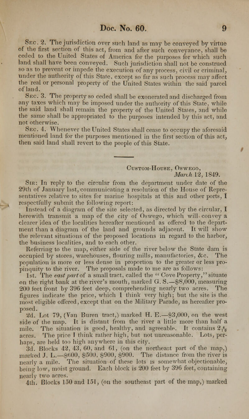 Sec. 2. The jurisdiction over such land as may be conveyed by virtue of the first section of this act, from and after such conveyance, shall be ceded to the United States of America for the purposes for which such land shall have been conveyed. Such jurisdiction shall not be construed so as to prevent or impede the execution of any process, civil or criminal, under the authority of this State, except so far as such process may affect the real or personal property of the United States within the said parcel of land. Sec. 3. The property so ceded shall be exonerated and discharged from any taxes which may be imposed under the authority of this State, while the said land shall remain the property of the United Stales, and while the same shall be appropriated to the purposes intended by this act, and not otherwise. Sec 4. Whenever the United States shall cease to occupy the aforesaid mentioned land for the purposes mentioned in the first section of this act, then said land shall revert to the people of this State. Custom-House, Oswego, March 12, 1849. Sir: In reply to the circular from the department under date of the 29th of January last, communicating a resolution of the House of Repre- sentatives relative to sites for marine hospitals at this and other ports, I respectfully submit the following report: Instead of a diagram of the site selected, as directed by the circular, I herewith transmit a map of the city of Oswego, which wilL convey a clearer idea of the localities hereafter mentioned as offered to the depart- ment than a diagram of the land and grounds adjacent. It will show the relevant situations of the proposed locations in regard to the harbor, the business localities, and to each other. Referring to the map, either side of the river below the State dam is occupied by stores, warehouses, flouring mills, manufactories, &c. The population is more or less dense in proportion to the greater or less pro- pinquity to the river. The proposals made to me are as follows: 1st. The east part of a small tract, called the  Cove Property, situate on the right bank at the river's mouth, marked G. S.—$8,000, measuring 200 feet front by 396 feet deep, comprehending nearly two acres. The figures indicate the price, which 1 think very high; but the site is the most eligible offered, except that on the Military Parade, as hereafter pro- posed. 2d. Lot 79, (Van Buren tract,) marked H. E.—$3,000, on the west side of the map. It is distant from the river a little more than half a mile. The situation is good, healthy, and agreeable. It contains 2r47 acres. The price I think rather high, but not unreasonable. Lots, per- haps, are held too high anywhere in this city. 3d. Blocks 42, 43, 60, and 61, (on the northeast part of the map,) marked J. L.—$H00, $500, $900, $900. The distance from the river is nearly a mile. The situation of these lots is somewhat objectionable, bein- low, moist ground. Each block is 200 feet by 396 feet, containing nearly two acres. 4th. Blocks 150 and 151, (on the southeast part of the map,) marked /