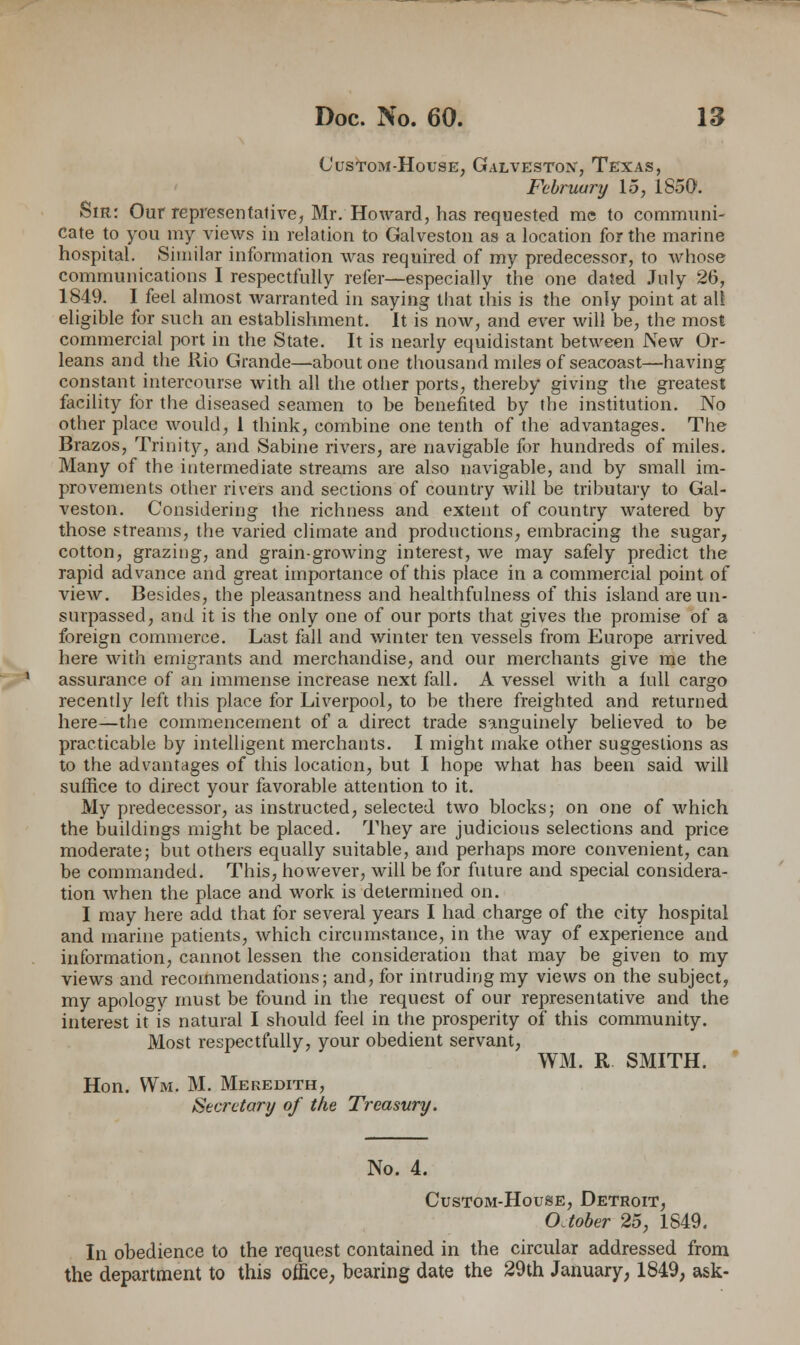 (Justom-House, Galveston, Texas, Februury 15, 1S50. Sir: Our representative, Mr. Howard, has requested me to communi- cate to you my views in relation to Galveston as a location for the marine hospital. Similar information was required of my predecessor, to whose communications I respectfully refer—especially the one dated July 26, 1849. I feel almost warranted in saying that this is the only point at all eligible for such an establishment. It is now, and ever will be, the most commercial port in the State. It is nearly equidistant between New Or- leans and the Rio Grande—about one thousand miles of seacoast—having constant intercourse with all the other ports, thereby giving the greatest facility for the diseased seamen to be benefited by the institution. No other place would, 1 think, combine one tenth of the advantages. The Brazos, Trinity, and Sabine rivers, are navigable for hundreds of miles. Many of the intermediate streams are also navigable, and by small im- provements other rivers and sections of country will be tributary to Gal- veston. Considering the richness and extent of country watered by those streams, the varied climate and productions, embracing the sugar, cotton, grazing, and grain-growing interest, we may safely predict the rapid advance and great importance of this place in a commercial point of view. Besides, the pleasantness and healthfulness of this island are un- surpassed, and it is the only one of our ports that gives the promise of a foreign commerce. Last fall and winter ten vessels from Europe arrived here with emigrants and merchandise, and our merchants give me the assurance of an immense increase next fall. A vessel with a lull cargo recently left this place for Liverpool, to be there freighted and returned here—the commencement of a direct trade sanguinely believed to be practicable by intelligent merchants. I might make other suggestions as to the advantages of this location, but I hope what has been said will suffice to direct your favorable attention to it. My predecessor, as instructed, selected two blocks; on one of which the buildings might be placed. They are judicious selections and price moderate; but others equally suitable, and perhaps more convenient, can be commanded. This, however, will be for future and special considera- tion when the place and work is determined on. I may here add that for several years I had charge of the city hospital and marine patients, which circumstance, in the way of experience and information, cannot lessen the consideration that may be given to my views and recommendations; and, for intruding my views on the subject, my apology must be found in the request of our representative and the interest it is natural I should feel in the prosperity of this community. Most respectfully, your obedient servant, WM. R SMITH. Hon. VVm. M. Meredith, Secretary of the Treasury. No. 4. Custom-House, Detroit, OJober 25, 1849. In obedience to the request contained in the circular addressed from the department to this office, bearing date the 29th January, 1849, ask-