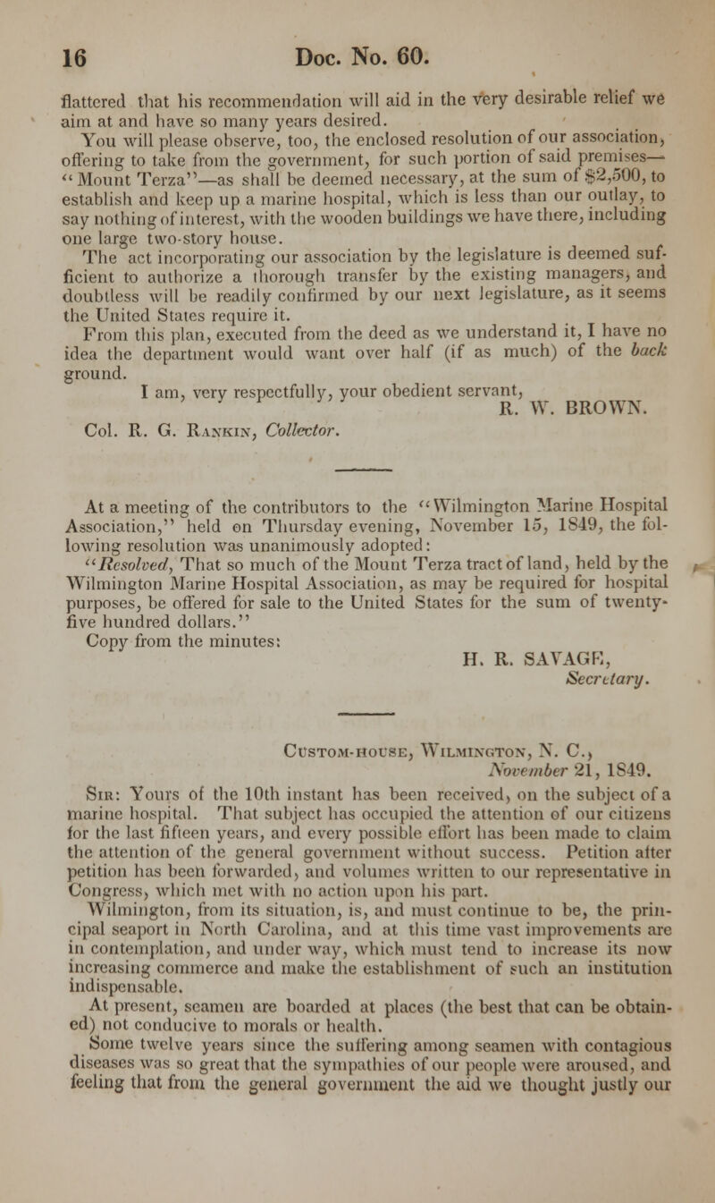 flattered that his recommendation will aid in the very desirable relief we aim at and have so many years desired. You will please observe, too, the enclosed resolution of our association) offering to take from the government, for such portion of said premises—  Mount Terza—as shall be deemed necessary, at the sum of $2,500, to establish and keep up a marine hospital, which is less than our outlay, to say nothing of interest, with the wooden buildings we have there, including one large two-story house. The act incorporating our association by the legislature is deemed suf- ficient to authorize a thorough transfer by the existing managers, and doubtless will be readily confirmed by our next legislature, as it seems the United States require it. From this plan, executed from the deed as we understand it, I have no idea the department would want over half (if as much) of the back ground. I am, very respectfully, your obedient servant, R. W. BROWN. Col. R. G. Rankin, Collector. At a meeting of the contributors to the Wilmington Marine Hospital Association, held on Thursday evening, November 15, 1S49, the fol- lowing resolution was unanimously adopted: Resolved, That so much of the Mount Terza tract of land, held by the Wilmington Marine Hospital Association, as may be required for hospital purposes, be offered for sale to the United States for the sum of twenty* five hundred dollars. Copy from the minutes: H. R. SAVAGR, Secretary. Custom-house, Wilmington, N. C, November 21, 1849. Sir: Yours of the 10th instant has been received, on the subject of a marine hospital. That subject has occupied the attention of our citizens for the last fifteen years, and eveiy possible effort has been made to claim the attention of the general government without success. Petition after petition has been forwarded, and volumes written to our representative in Congress, which met with no action upon his part. Wilmington, from its situation, is, and must continue to be, the prin- cipal seaport in North Carolina, and at this time vast improvements arc in contemplation, and under way, which must tend to increase its now increasing commerce and make the establishment of such an institution indispensable. At present, seamen are boarded at places (the best that can be obtain- ed) not conducive to morals or health. Some twelve years since the suffering among seamen with contagious diseases was so great that the sympathies of our people were aroused, and feeling that from the general government the aid we thought justly our