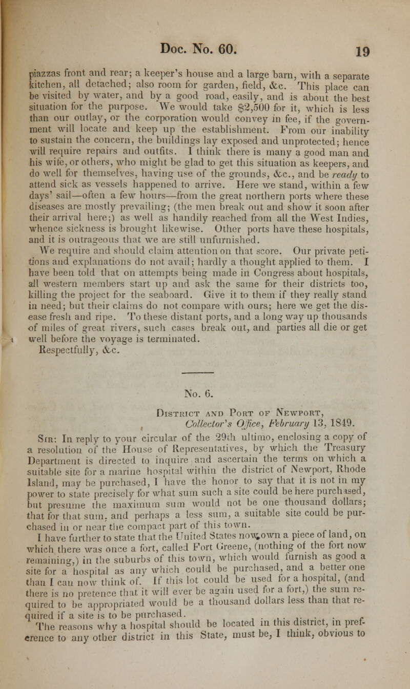 piazzas front and rear; a keeper's house and a large barn, with a separate kitchen, all detached; also room for garden, field, &c. This place can be visited by water, and by a good road, easily, and is about the best situation for the purpose. We would take $2,500 for it, which is less than our outlay, or the corporation would convey in fee, if the govern- ment will locate and keep up the establishment. From our inability to sustain the concern, the buildings lay exposed and unprotected; hence will require repairs and outfits. I think there is many a good man and his wife, or others, who might be glad to get this situation as keepers, and do well for themselves, having use of the grounds, &c, and be ready to attend sick as vessels happened to arrive. Here we stand, within a few days' sail—often a few hours—from the great northern ports where these diseases are mostly prevailing; (the men break out and show it soon after their arrival here;) as well as handily reached from all the West Indies, whence sickness is brought likewise. Other ports have these hospitals, and it is outrageous that we are still unfurnished. We require and should claim attention on that score. Our private peti- tions and explanations do not avail; hardly a thought applied to them. I have been told that on attempts being made in Congress about hospitals, all western members start up and ask the same for their districts too, killing the project for the seaboard. Give it to them if they really stand in need; but their claims do not compare with ours; here we get the dis- ease fresh and ripe. To these distant ports, and a long way up thousands of miles of great rivers, such cases break out, and parties all die or get well before the voyage is terminated. Respectfully, &c. No. 6. District and Port of Newport, Collector's Office, February 13, 1849. Sir: In reply to your circular of the 29th ultimo, enclosing a copy of a resolution of the House of Representatives, by which the Treasury Department is directed to inquire and ascertain the terms on which a suitable site for a marine hospital within the district of Newport, Rhode Island, may be purchased, I have the honor to say that it is not in my power to state precisely for what sum such a site could be here purchased, but presume the maximum sum would not be one thousand dollars; that for that sum, and perhaps a less sum, a suitable site could be pur- chased in or near the compact part of this town. I have further to state that the United States now#own a piece of land, on which there was once a fort, called Fort Greene, (nothing of the fort now remaining,) in the suburbs of this town, which would furnish as good a site for a hospital as any which could be purchased and a better one than I can now think of. If this lot could be used for a hospital, (and there is no pretence that it will ever be again used for a fort,) the sum re- quired to be appropriated would be a thousand dollars less than that re- quired if a site is to be purchased. ,'.,.-•■ L • * The reasons why a hospital should be located m this district, in pref- erence to any other district in this State, must be, I think, obvious to