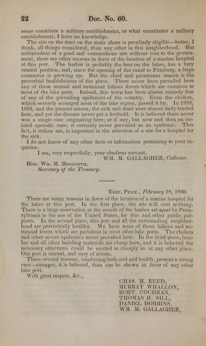 sense constitute a military establishment, or what constitutes a military establishment, I have no knowledge. The site on the tract on the main shore is peculiarly eligible—better, I think, all things considered, than any other in this neighborhood. But independent of a good and commodious site without cost to the govern- ment, there are other reasons in favor of the location of a marine hospital at this port. The harbor is probably the best on the lakes, has a very central position, and, since the opening of the canal to Pittsburg, a large commerce is growing up. But the chief and paramount reason is the proverbial healthfulness of the place. There never have prevailed here any of those annual and autumnal bilious fevers which are common to most of the lake ports. Indeed, this town has been almost entirely free of any of the prevailing epidemics of the country. Even the cholera, which severely scourged most of the lake region, passed it by. In 1832, 1 83 1, and the present season, the sick and dead were almost daily landed here, and yet the disease never got a foothold. It is believed there never was a single case originating here; or if any, but now and then an iso- lated sperodic case; it certainly never prevailed as an epidemic. This fact, it strikes me, is important in the selection of a site for a hospital for the sick. I do not know of any other facts or information pertaining to your in- quiries. I am, very respectfully, your obedient servant, WM. M. GALLAGHER, Collector. Hon. Wm. M. Meredith, Secretary of the Treasury. Erie, Pen*., February IS, 1S50. There are many reasons in favor of the location of a marine hospital for the lakes at this port. In the first place, the site will cost nothing. There is a large reservation at the mouth of the harbor set apart by Penn- sylvania to the use of the United States, for this and other public pur- poses. In the second place, this port and all the surrounding neighbor- hood are proverbially healthy. We have none of those bilious and au- tumnal fevers which arc prevalent in most other lake ports. The cholera and other severe epidemics never prevailed here. In the third place, lum- ber and all other building materials are cheap here, and it is believed the necessary structures could be erected as cheaply as at any other place. Our port is central, and easy of access. These several reasons, combining both cost and health, present a strong case—stronger, it is believed, than can be shown in favor of any other lake port. With great respect, etc., (HAS. M. RLEO, MURRAY WHALLON, ROBT. COCHRAN, THOMAS II. SILL. DANIEL DOBBINS, WM. M. GALLAGHER,