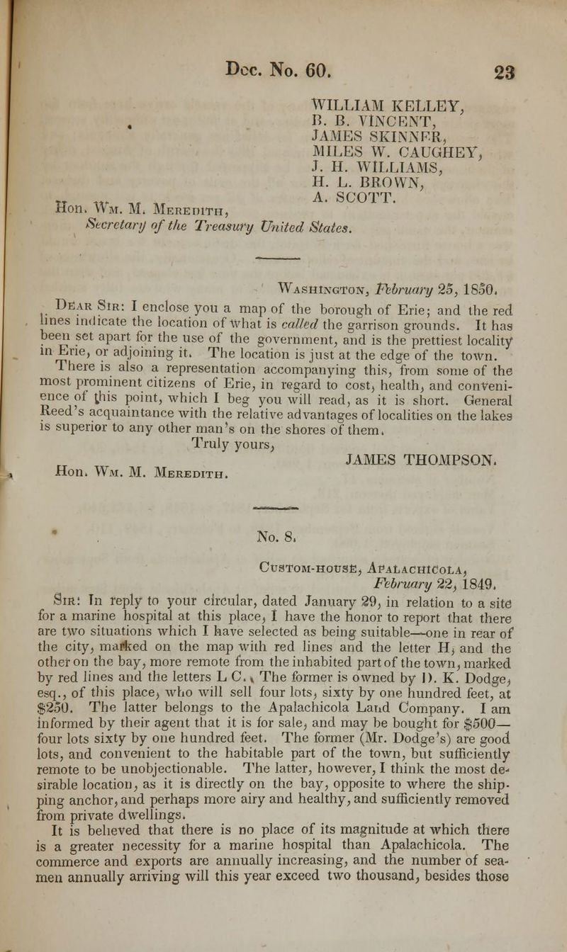 WILLIAM KELLEY, B. B. VINCENT, JAMES SKINNER, MILES W. CAUGHEY, J. H. WILLIAMS, H. L. BROWN, tt ™ « ,r A- SCOTT. Hon. Wm. M, Meredith, Secretary of the Treasury United States. Washington, February 25, 1850. Dear Sir: I enclose you a map of the borough of Erie; and the red lines indicate the location of what is called the garrison grounds. It has been set apart for the use of the government, and is the prettiest locality in Erie, or adjoining it. The location is just at the edge of the town. There is also a representation accompanying this, from some of the most prominent citizens of Erie, in regard to cost, health, and conveni- ence of ;his point, which I beg you will read, as it is short. General Reed's acquaintance with the relative advantages of localities on the lakes is superior to any other man's on the shores of them. Truly yours, JAMES THOMPSON. Hon. Wm. M. Meredith. No. 8. Custom-house, Apalachicola, February 22, 1849. Sir: In reply to your circular, dated January 29, in relation to a site for a marine hospital at this place, I have the honor to report that there are two situations which I have selected as being suitable—one in rear of the city, maifeed on the map with red lines and the letter H, and the other on the bay, more remote from the inhabited part of the town, marked by red lines and the letters L C. t The former is owned by I). K. Dodge.) esq., of this place, who will sell four lots, sixty by one hundred feet, at $250. The latter belongs to the Apalachicola Land Company. I am informed by their agent that it is for sale, and may be bought for $500— four lots sixty by one hundred feet. The former (Mr. Dodge's) are good lots, and convenient to the habitable part of the town, but sufficiently remote to be unobjectionable. The latter, however, I think the most de- sirable location, as it is directly on the bay, opposite to where the ship- ping anchor, and perhaps more airy and healthy, and sufficiently removed from private dwellings. It is believed that there is no place of its magnitude at which there is a greater necessity for a marine hospital than Apalachicola. The commerce and exports are annually increasing, and the number of sea- men annually arriving will this year exceed two thousand, besides those