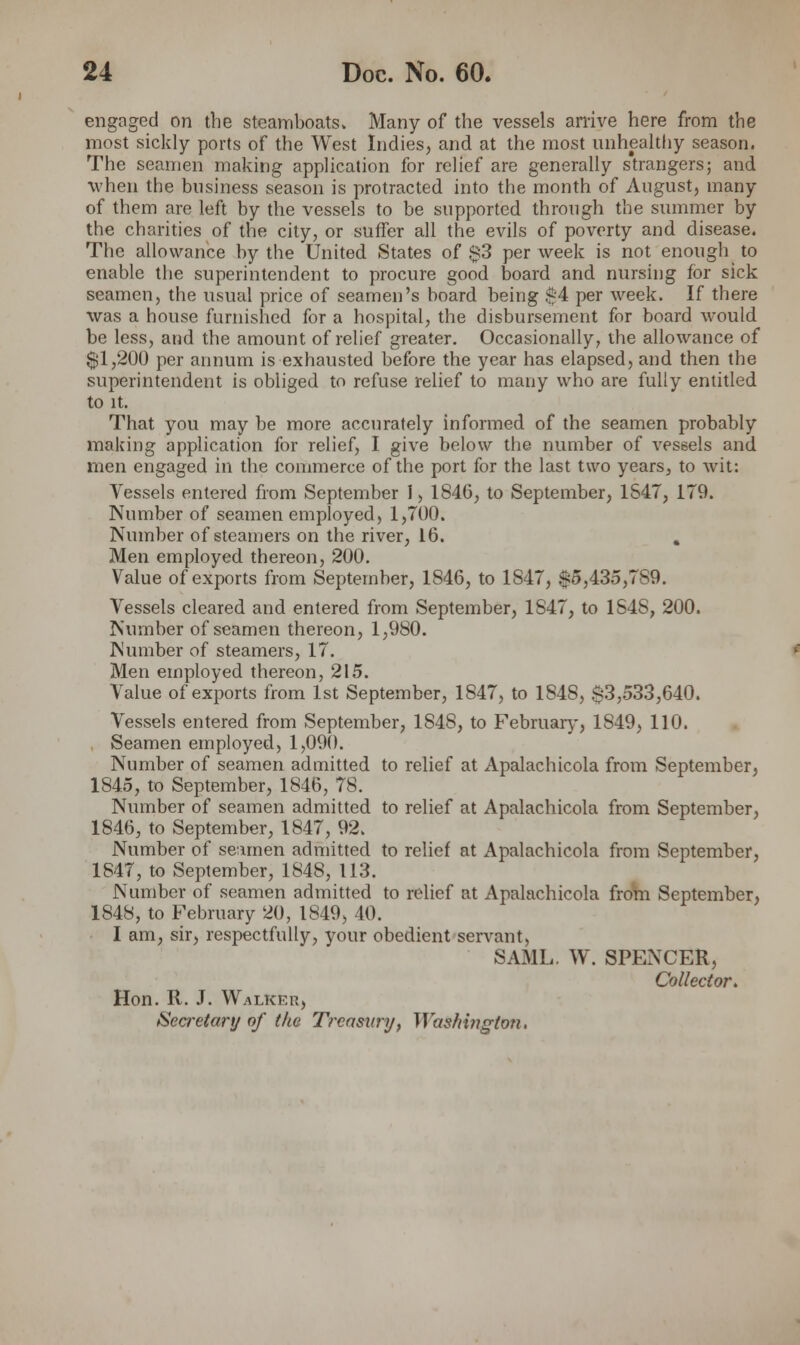 engaged on the steamboats. Many of the vessels arrive here from the most sickly ports of the West Indies, and at the most unhealthy season. The seamen making application for relief are generally strangers; and when the business season is protracted into the month of August, many of them are left by the vessels to be supported through the summer by the charities of the city, or suffer all the evils of poverty and disease. The allowance by the United States of $3 per week is not enough to enable the superintendent to procure good board and nursing for sick seamen, the usual price of seamen's board being $4 per week. If there was a house furnished for a hospital, the disbursement for board would be less, and the amount of relief greater. Occasionally, the allowance of $1,200 per annum is exhausted before the year has elapsed, and then the superintendent is obliged to refuse relief to many who are fully entitled to it. That you may be more accurately informed of the seamen probably making application for relief, I give below the number of vessels and men engaged in the commerce of the port for the last two years, to wit: Vessels entered from September 1, 1846, to September, 1S47, 179. Number of seamen employed, 1,700. Number of steamers on the river, 16. . Men employed thereon, 200. Value of exports from September, 1846, to 1847, $5,435,7S9. Vessels cleared and entered from September, 1S47, to 1S4S, 200. Number of seamen thereon, 1,980. Number of steamers, 17. Men employed thereon, 215. Value of exports from 1st September, 1847, to 1848, $3,533,640. Vessels entered from September, 1848, to February, 1849, 110. Seamen employed, 1,090. Number of seamen admitted to relief at Apalachicola from September, 1845, to September, 1846, 78. Number of seamen admitted to relief at Apalachicola from September, 1846, to September, 1847, 92. Number of seamen admitted to relief at Apalachicola from September, 1847, to September, 1848, 113. Number of seamen admitted to relief at Apalachicola from September, 1848, to February 20, 1849, 40. I am, sir, respectfully, your obedient servant, SAML. W. SPENCER, Collector. Hon. R. J. Walker, Secretary of the T?'casnry, Washington.