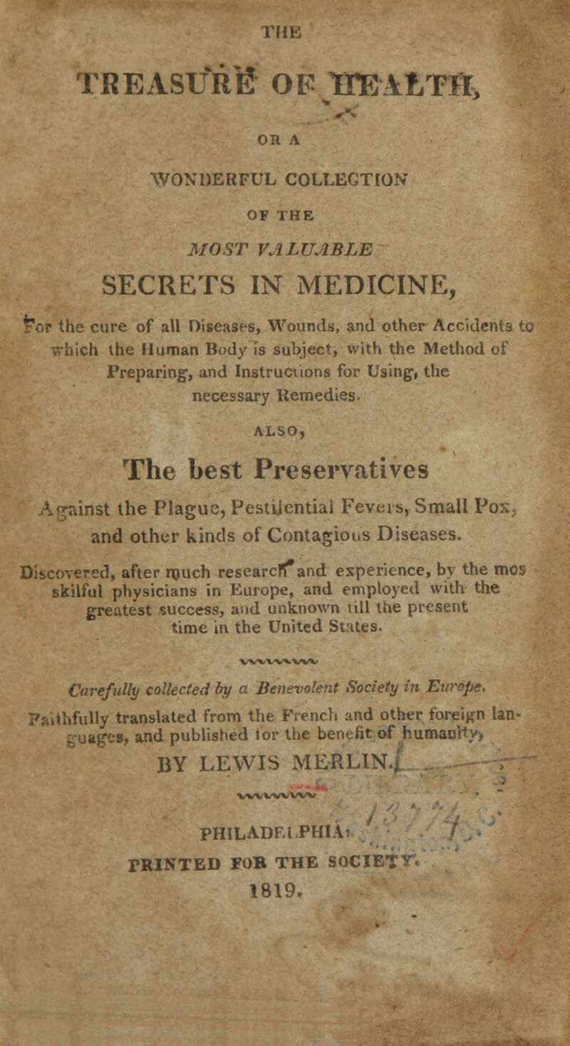 THE TREASURE OF ITEAfcTH, OR A WONDERFUL COLLECTION OF THE MOST VALUABLE SECRETS IN MEDICINE, tor the cure of all Diseases, Wounds, and other Accidents to which the Human Body is subject, with the Method of Preparing-, and Instructions for Using, the necessary Remedies. ALSO, The best Preservatives inst the Plague, Pestilential Fevers, Small Pox, and other kinds of Contagious Diseases. Discovered, after much researcffand experience, by the mos skilful physicians in Europe, and employed with the greatest success, and unknown till the present time in the United States. wvvwvw Carefully collected by a Benevolent Society in Europe. Faithfully translated from the French and other foreign lan- guages, and published tor the benefit of humanity-, BY LEWIS MERLIN,, VWVW'WX; PHILADELPHIA: PRINTED FOB THE SOCIETY 1819.