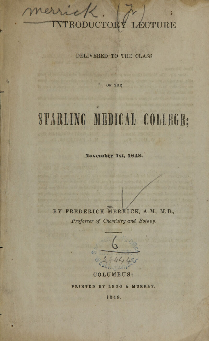 -~~ TNTEODUCTOIit LECTURE DELIVERED TO THE CLASS STARLING MEDICAL COLLEGE; November 1st, 1848. / BY FREDERICK MERRICK, A.M., M.D., Professor of Chemistry and Botany. / - COLUMBUS: PRINTED BT LEGG & MURRAY, 18 48.