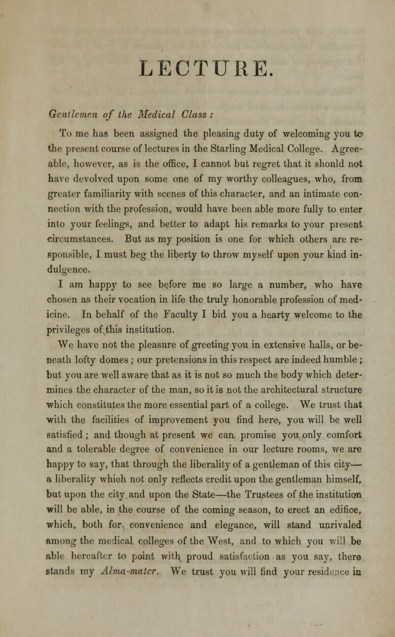 LECTURE. Gentlemen of the Medical Class : To me has been assigned the pleasing duty of welcoming you to the present course of lectures in the Starling Medical College. Agree- able, however, as is the office, I cannot but regret that it shonld not have devolved upon some one of my worthy colleagues, who, from greater familiarity with scenes of this character, and an intimate con- nection Avith the profession, would have been able more fully to enter into your feelings, and better to adapt his remarks to your present circumstances. But as my position is one for which others are re- sponsible, I must beg the liberty to throw myself upon your kind in- dulgence. I am happy to see before me so large a number, who have chosen as their vocation in life the truly honorable profession of med- icine. In behalf of the Faculty I bid you a hearty welcome to the privileges ofthis institution. We have not the pleasure of greeting you in extensive halls, or be- neath lofty domes ; our pretensions in this respect are indeed humble ; but you are well aware that as it is not so much the body which deter- mines the character of the man, so it is not the architectural structure which constitutes the more essential part of a college. We trust that with the facilities of improvement you find here, you will be well satisfied ; and though at present we can promise you. only comfort and a tolerable degree of convenience in our lecture rooms, we are happy to say, that through the liberality of a gentleman of this city— a liberality whioh not only reflects credit upon the gentleman himself, but upon the city, and upon the State—the Trustees of the institution will be able, in the course of the coming season, to erect an edifice, which, both for, convenience and elegance, will stand unrivaled among the medical colleges of the West, and to which you will be able hereafter to point with, proud satisfaction as you say, there stands my Alma-mater.. We trust you will find your residence in