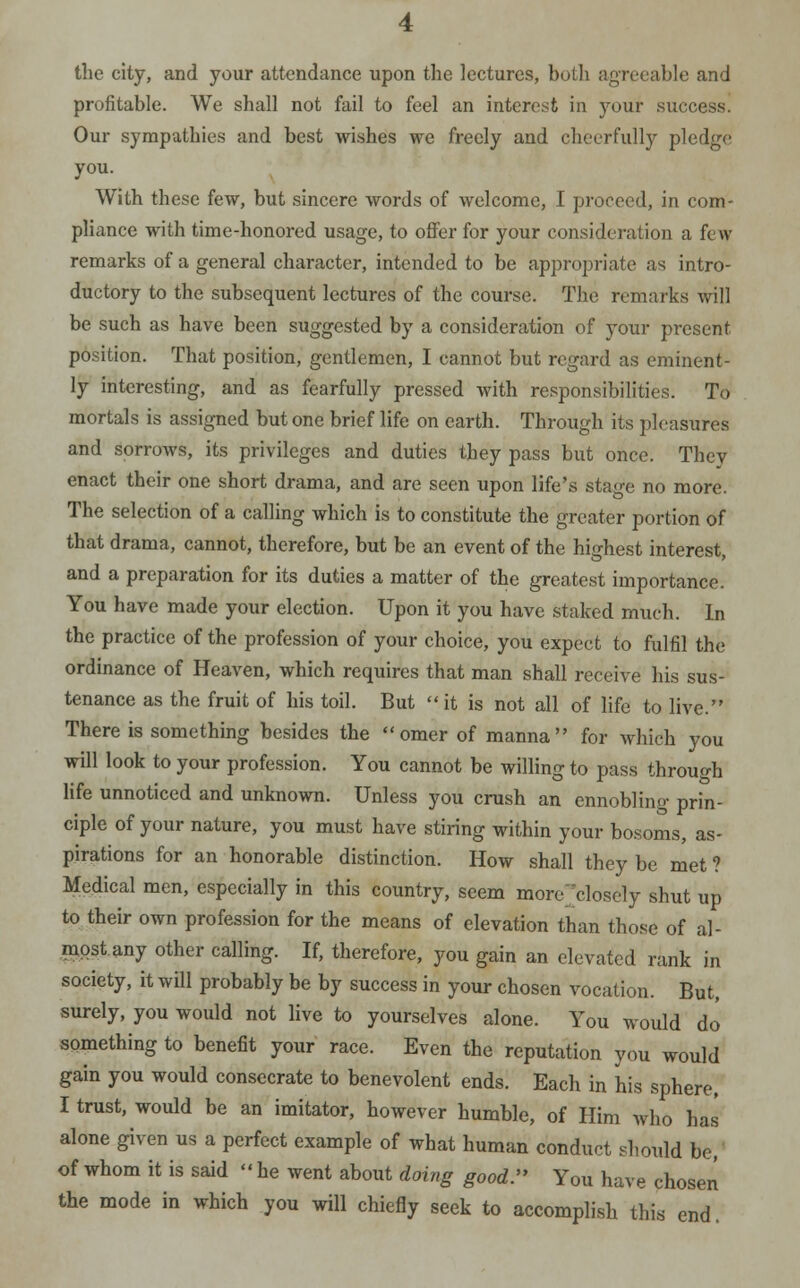 the city, and your attendance upon the lectures, both agreeable and profitable. We shall not fail to feel an interest in your success. Our sympathies and best wishes we freely and cheerfully pledge you. With these few, but sincere words of welcome, I proceed, in com- pliance with time-honored usage, to offer for your consideration a few- remarks of a general character, intended to be appropriate as intro- ductory to the subsequent lectures of the course. The remarks will be such as have been suggested by a consideration of your present position. That position, gentlemen, I cannot but regard as eminent- ly interesting, and as fearfully pressed with responsibilities. To mortals is assigned but one brief life on earth. Through its pleasures and sorrows, its privileges and duties they pass but once. They enact their one short drama, and are seen upon life's stage no more. The selection of a calling which is to constitute the greater portion of that drama, cannot, therefore, but be an event of the highest interest, and a preparation for its duties a matter of the greatest importance. You have made your election. Upon it you have staked much. In the practice of the profession of your choice, you expect to fulfil the ordinance of Heaven, which requires that man shall receive his sus- tenance as the fruit of his toil. But  it is not all of life to live. There is something besides the omer of manna for which you will look to your profession. You cannot be willing to pass through life unnoticed and unknown. Unless you crush an ennobling prin- ciple of your nature, you must have stiring within your bosoms, as- pirations for an honorable distinction. How shall they be met ? Medical men, especially in this country, seem more closely shut up to their own profession for the means of elevation than those of al- mpst.any other calling. If, therefore, you gain an elevated rank in society, it will probably be by success in your chosen vocation. But, surely, you would not live to yourselves alone. You would do something to benefit your race. Even the reputation you would gain you would consecrate to benevolent ends. Each in his sphere, I trust, would be an imitator, however humble, of Him who has alone given us a perfect example of what human conduct should be, of whom it is said  he went about doing good. You have chosen the mode in which you will chiefly seek to accomplish this end.