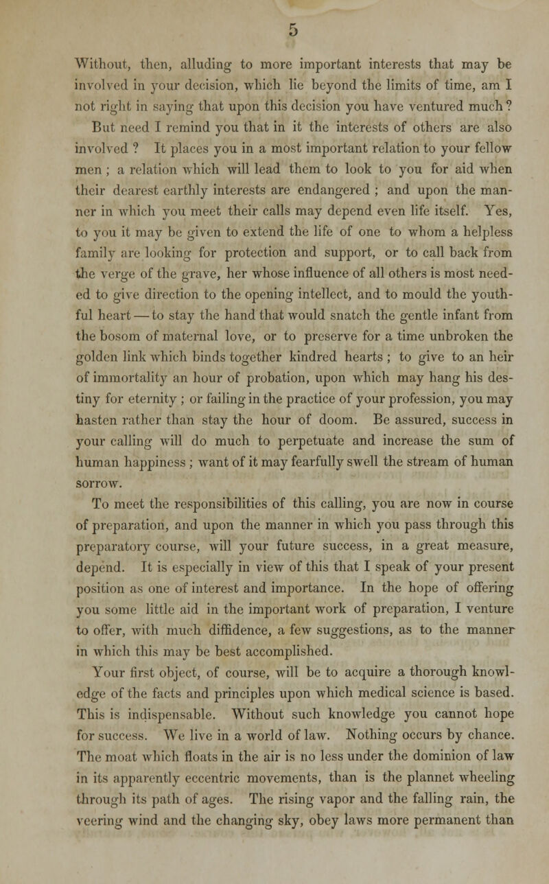 Without, then, alluding to more important interests that may be involved in your decision, which lie beyond the limits of time, am I not right in saying that upon this decision you have ventured much ? But need I remind you that in it the interests of others are also involved ? It places you in a most important relation to your fellow men ; a relation which will lead them to look to you for aid when their dearest earthly interests are endangered ; and upon the man- ner in which you meet their calls may depend even life itself. Yes, to you it may be given to extend the life of one to whom a helpless family are looking for protection and support, or to call back from the verge of the grave, her whose influence of all others is most need- ed to give direction to the opening intellect, and to mould the youth- ful heart — to stay the hand that would snatch the gentle infant from the bosom of maternal love, or to preserve for a time unbroken the golden link which binds together kindred hearts ; to give to an heir of immortality an hour of probation, upon which may hang his des- tiny for eternity ; or failing in the practice of your profession, you may hasten rather than stay the hour of doom. Be assured, success in your calling will do much to perpetuate and increase the sum of human happiness ; want of it may fearfully swell the stream of human sorrow. To meet the responsibilities of this calling, you are now in course of preparation, and upon the manner in which you pass through this preparatory course, will your future success, in a great measure, depend. It is especially in view of this that I speak of your present position as one of interest and importance. In the hope of offering you some little aid in the important work of preparation, I venture to offer, with much diffidence, a few suggestions, as to the manner in which this may be best accomplished. Your first object, of course, will be to acquire a thorough knowl- edge of the facts and principles upon which medical science is based. This is indispensable. Without such knowledge you cannot hope for success. We live in a world of law. Nothing occurs by chance. The moat which floats in the air is no less under the dominion of law in its apparently eccentric movements, than is the plannet wheeling through its path of ages. The rising vapor and the falling rain, the veering wind and the changing sky, obey laws more permanent than