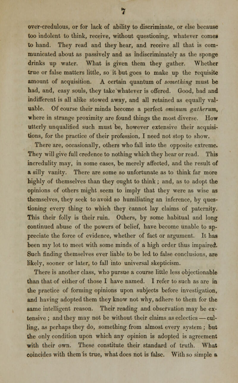 over-credulous, or for lack of ability to discriminate, or else because too indolent to think, receive, without questioning, whatever comes to hand. They read and they hear, and receive all that is com- municated about as passively and as indiscriminately as the sponge drinks up water. What is given them they gather. Whether true or false matters little, so it but goes to make up the requisite amount of acquisition. A certain quantum of something must be had, and, easy souls, they take whatever is offered. Good, bad and indifferent is all alike stowed away, and all retained as equally val- uable. Of course their minds become a perfect ominum gatherum, where in strange proximity are found things the most diverse. How utterly unqualified such must be, however extensive their acquisi- tions, for the practice of their profession, I need not stop to show. There are, occasionally, others who fall into the opposite extreme. They will give full credence to nothing which they hear or read. This incredulity may, in some cases, be merely affected, and the result of a silly vanity. There are some so unfortunate as to think far more highly of themselves than they ought to think ; and, as to adopt the opinions of others might seem to imply that they were as wise as themselves, they seek to avoid so humiliating an inference, by ques- tioning every thing to which they cannot lay claims of paternity. This their folly is their ruin. Others, by some habitual and long continued abuse of the powers of belief, have become unable to ap- preciate the force of evidence, whether of fact or argument. It has been my lot to meet with some minds of a high order thus impaired. Such finding themselves ever liable to be led to false conclusions, are likely, sooner or later, to fall into universal skepticism. There is another class, who pursue a course little less objectionable than that of either of those I have named. I refer to such as are in the practice of forming opinions upon subjects before investigation, and having adopted them they know not why, adhere to them for the same intelligent reason. Their reading and observation may be ex- tensive ; and they may not be without their claims as eclectics — cul- ling, as perhaps they do, something from almost every system ; but the only condition upon which any opinion is adopted is agreement with their own. These constitute their standard of truth. What coincides with them is true, what does not is false. With so simple a