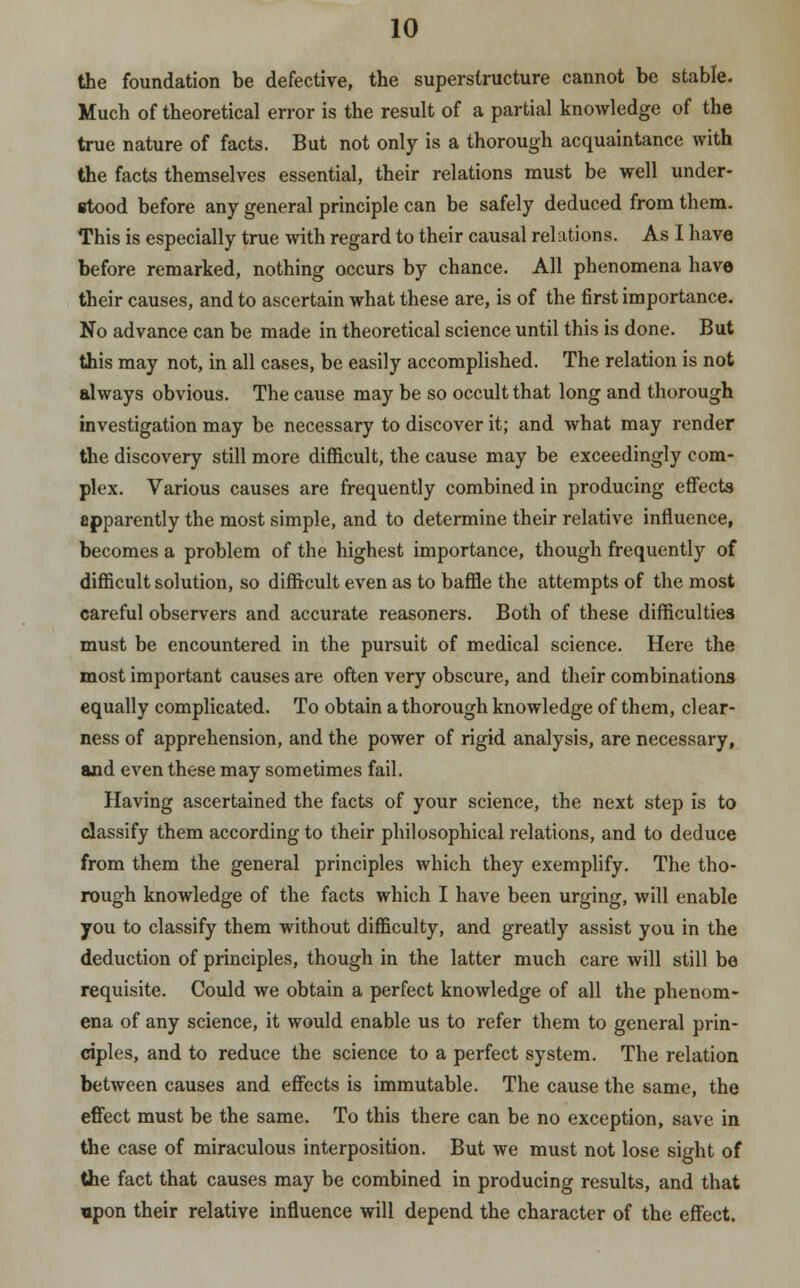 the foundation be defective, the superstructure cannot be stable. Much of theoretical error is the result of a partial knowledge of the true nature of facts. But not only is a thorough acquaintance with the facts themselves essential, their relations must be well under- stood before any general principle can be safely deduced from them. This is especially true with regard to their causal relations. As I have before remarked, nothing occurs by chance. All phenomena have their causes, and to ascertain what these are, is of the first importance. No advance can be made in theoretical science until this is done. But this may not, in all cases, be easily accomplished. The relation is not always obvious. The cause may be so occult that long and thorough investigation may be necessary to discover it; and what may render the discovery still more difficult, the cause may be exceedingly com- plex. Various causes are frequently combined in producing effects apparently the most simple, and to determine their relative influence, becomes a problem of the highest importance, though frequently of difficult solution, so difficult even as to baffle the attempts of the most careful observers and accurate reasoners. Both of these difficulties must be encountered in the pursuit of medical science. Here the most important causes are often very obscure, and their combinations equally complicated. To obtain a thorough knowledge of them, clear- ness of apprehension, and the power of rigid analysis, are necessary, and even these may sometimes fail. Having ascertained the facts of your science, the next step is to classify them according to their philosophical relations, and to deduce from them the general principles which they exemplify. The tho- rough knowledge of the facts which I have been urging, will enable you to classify them without difficulty, and greatly assist you in the deduction of principles, though in the latter much care will still be requisite. Could we obtain a perfect knowledge of all the phenom- ena of any science, it would enable us to refer them to general prin- ciples, and to reduce the science to a perfect system. The relation between causes and effects is immutable. The cause the same, the effect must be the same. To this there can be no exception, save in the case of miraculous interposition. But we must not lose sight of the fact that causes may be combined in producing results, and that upon their relative influence will depend the character of the effect.