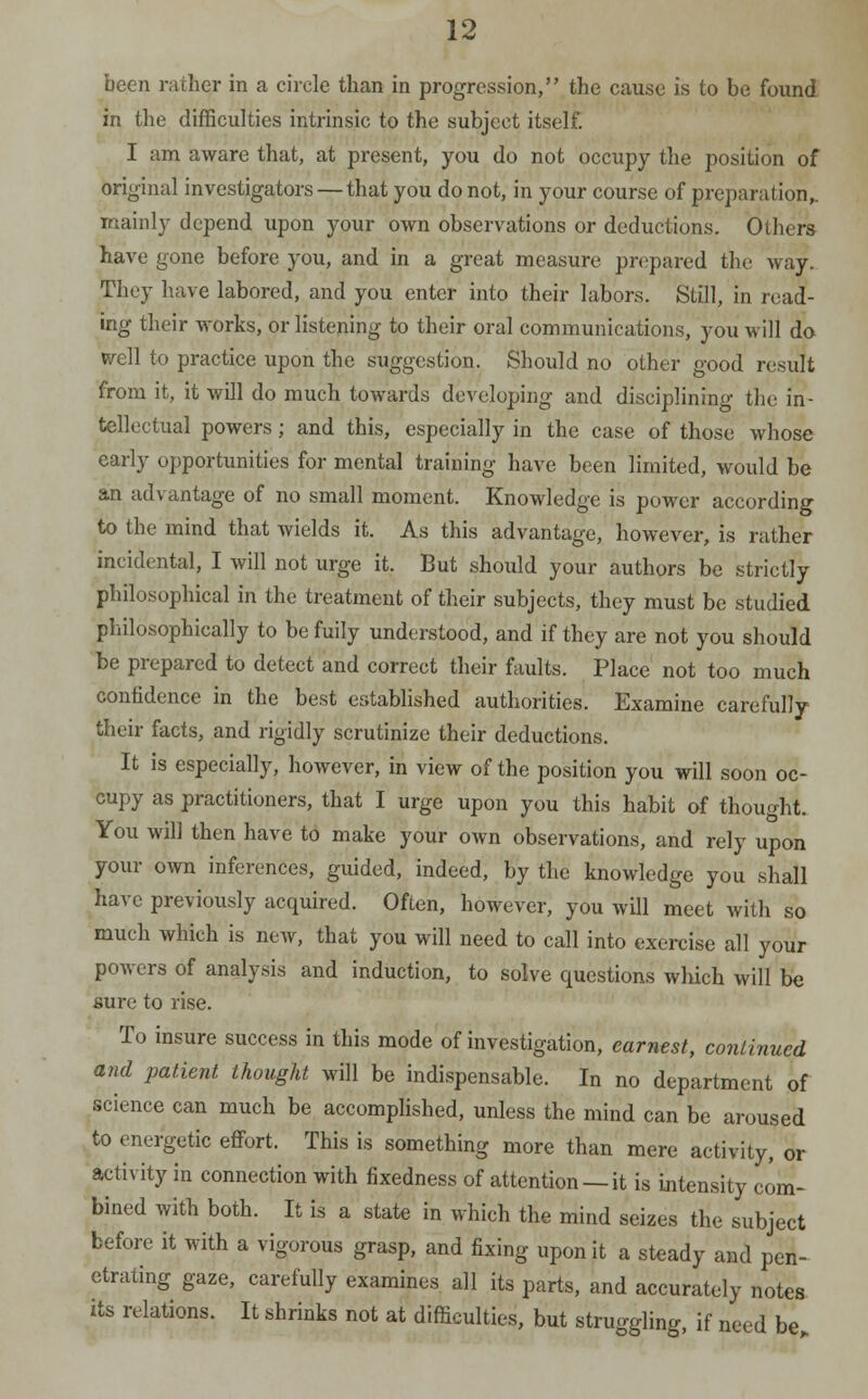 been rather in a circle than in progression, the cause is to be found in the difficulties intrinsic to the subject itself! I am aware that, at present, you do not occupy the position of original investigators — that you do not, in your course of preparation,. mainly depend upon your own observations or deductions. Others have gone before you, and in a great measure prepared the way. They have labored, and you enter into their labors. Still, in read- ing their works, or listening to their oral communications, you will do well to practice upon the suggestion. Should no other good result from it, it will do much towards developing and disciplining the in- tellectual powers; and this, especially in the case of those whose early opportunities for mental training have been limited, would be an advantage of no small moment. Knowledge is power according to the mind that wields it. As this advantage, however, is rather incidental, I will not urge it. But should your authors be strictly philosophical in the treatment of their subjects, they must be studied philosophically to be fuily understood, and if they are not you should be prepared to detect and correct their faults. Place not too much confidence in the best established authorities. Examine carefully their facts, and rigidly scrutinize their deductions. It is especially, however, in view of the position you will soon oc- cupy as practitioners, that I urge upon you this habit of thought. You will then have to make your own observations, and rely upon your own inferences, guided, indeed, by the knowledge you shall have previously acquired. Often, however, you will meet with so much which is new, that you will need to call into exercise all your powers of analysis and induction, to solve questions which will be sure to rise. To insure success in this mode of investigation, earnest, continued and patient thought will be indispensable. In no department of science can much be accomplished, unless the mind can be aroused to energetic effort. This is something more than mere activity, or activity in connection with fixedness of attention —it is intensity com- bined with both. It is a state in which the mind seizes the subject before it with a vigorous grasp, and fixing upon it a steady and pen- etrating gaze, carefully examines all its parts, and accurately notes its relations. It shrinks not at difficulties, but struggling, if need be„