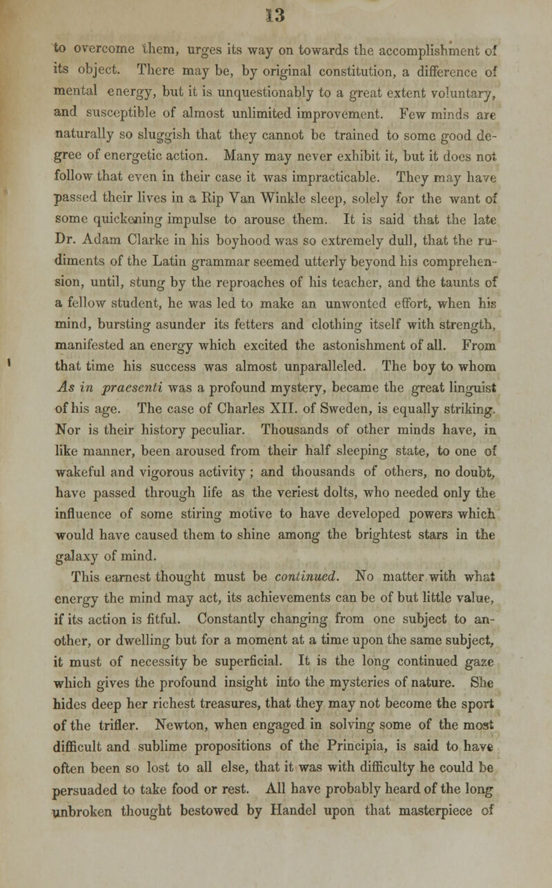 to overcome them, urges its way on towards the accomplishment of its object. There may be, by original constitution, a difference of mental energy, but it is unquestionably to a great extent voluntary, and susceptible of almost unlimited improvement. Few minds are naturally so sluggish that they cannot be trained to some good de- gree of energetic action. Many may never exhibit it, but it does not follow that even in their case it was impracticable. They may have passed their lives in a Rip Van Winkle sleep, solely for the want of some quickening impulse to arouse them. It is said that the late Dr. Adam Clarke in his boyhood was so extremely dull, that the ru diments of the Latin grammar seemed utterly beyond his comprehen- sion, until, stung by the reproaches of his teacher, and the taunts of a fellow student, he was led to make an unwonted effort, when his mind, bursting asunder its fetters and clothing itself with strength, manifested an energy which excited the astonishment of all. From that time his success was almost unparalleled. The boy to whom As in praesenti was a profound mystery, became the great linguist of his age. The case of Charles XII. of Sweden, is equally striking. Nor is their history peculiar. Thousands of other minds have, in like manner, been aroused from their half sleeping state, to one of wakeful and vigorous activity ; and thousands of others, no doubt, have passed through life as the veriest dolts, who needed only the influence of some stiring motive to have developed powers which would have caused them to shine among the brightest stars in the galaxy of mind. This earnest thought must be continued. No matter with what energy the mind may act, its achievements can be of but little value, if its action is fitful. Constantly changing from one subject to an- other, or dwelling but for a moment at a time upon the same subject, it must of necessity be superficial. It is the long continued gaze which gives the profound insight into the mysteries of nature. She hides deep her richest treasures, that they may not become the sport of the trifler. Newton, when engaged in solving some of the most difficult and sublime propositions of the Principia, is said to have often been so lost to all else, that it was with difficulty he could be persuaded to take food or rest. All have probably heard of the long unbroken thought bestowed by Handel upon that masterpiece of