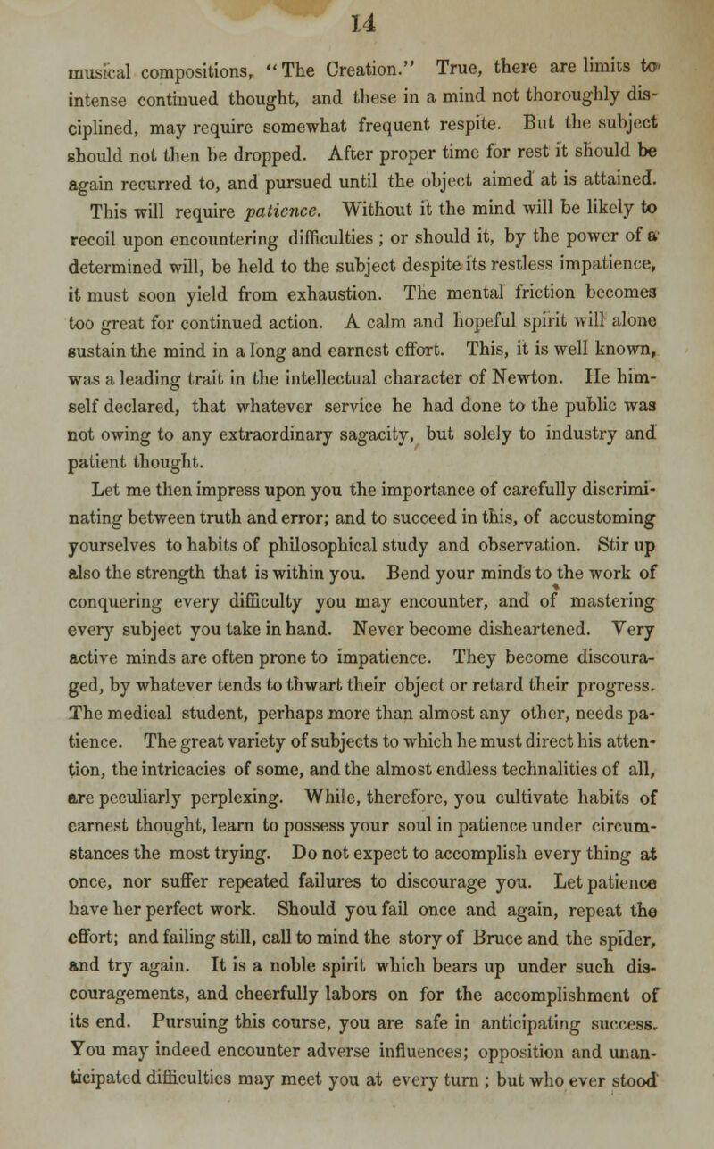 musical compositions,  The Creation. True, there are limits to' intense continued thought, and these in a mind not thoroughly dis- ciplined, may require somewhat frequent respite. But the subject should not then be dropped. After proper time for rest it should be again recurred to, and pursued until the object aimed at is attained. This will require patience. Without it the mind will be likely to recoil upon encountering difficulties ; or should it, by the power of a determined will, be held to the subject despite its restless impatience, it must soon yield from exhaustion. The mental friction becomes too great for continued action. A calm and hopeful spirit will alone sustain the mind in a long and earnest effort. This, it is well known, was a leading trait in the intellectual character of Newton. He him- self declared, that whatever service he had done to the public was not owing to any extraordinary sagacity, but solely to industry and patient thought. Let me then impress upon you the importance of carefully discrimi- nating between truth and error; and to succeed in this, of accustoming yourselves to habits of philosophical study and observation. Stir up also the strength that is within you. Bend your minds to the work of conquering every difficulty you may encounter, and of mastering every subject you take in hand. Never become disheartened. Very active minds are often prone to impatience. They become discoura- ged, by whatever tends to thwart their object or retard their progress. The medical student, perhaps more than almost any other, needs pa- tience. The great variety of subjects to which he must direct his atten- tion, the intricacies of some, and the almost endless technalities of all, are peculiarly perplexing. While, therefore, you cultivate habits of earnest thought, learn to possess your soul in patience under circum- stances the most trying. Do not expect to accomplish every thing at once, nor suffer repeated failures to discourage you. Let patience have her perfect work. Should you fail once and again, repeat the effort; and failing still, call to mind the story of Bruce and the spfder, and try again. It is a noble spirit which bears up under such dis- couragements, and cheerfully labors on for the accomplishment of its end. Pursuing this course, you are safe in anticipating success. You may indeed encounter adverse influences; opposition and unan- ticipated difficulties may meet you at every turn ; but who ever stood