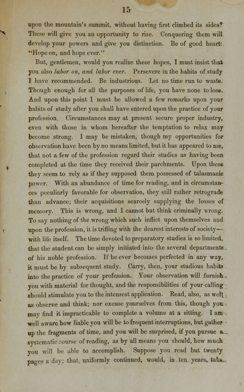 upon the mountain's summit, without having first climbed its sides? These will give you an opportunity to rise. Conquering them will develop your powers and give you distinction. Be of good heart: Hope on, and hope ever. But, gentlemen, would you realize these hopes, I must insist that you also labor on, and labor ever. Persevere in the habits of study I have recommended. Be industrious. Let no time run to waste. Though enough for all the purposes of life, you have none to lose. And upon this point I must be allowed a few remarks upon your habits of study after you shall have entered upon the practice of your profession. Circumstances may at present secure proper industry, even with those in whom hereafter the temptation to relax may become strong. I may be mistaken, though my opportunities for observation have been by no means limited, but it has appeared to me, that not a few of the profession regard their studies as having been completed at the time they received their parchments. Upon these they seem to rely as if they supposed them possessed of talasmanic power. With an abundance of time for reading, and in circumstan- ces peculiarly favorable for observation, they still rather retrograde than advance; their acquisitions scarcely supplying the losses of memory. This is wrong, and I cannot but think criminally wrong. To say nothing of the wrong which such inflict upon themselves and upon the profession, it is trifling with the dearest interests of society— with life itself. The time devoted to preparatory studies is so limited, that the student can be simply initiated into the several departments . of his noble profession. If he ever becomes perfected in any way, it must be by subsequent study. Carry, then, your studious habits into the practice of your profession. Your observation will furnish you with material for thought, and the responsibilities of your calling should stimulate you to the intensest application. Read, also, as well • as observe and think; nor excuse yourselves from this, though you may find it impracticable to complete a volume at a sitting. I am well aware how liable you will be to frequent interruptions, but gather up the fragments of time, and you will be surprised, if you pursue a.. systematic course of reading, as by all means you should, how much you will be able to accomplish. Suppose you read but twenty pages a day; that, uniformly continued, would, in ten years, take.,..