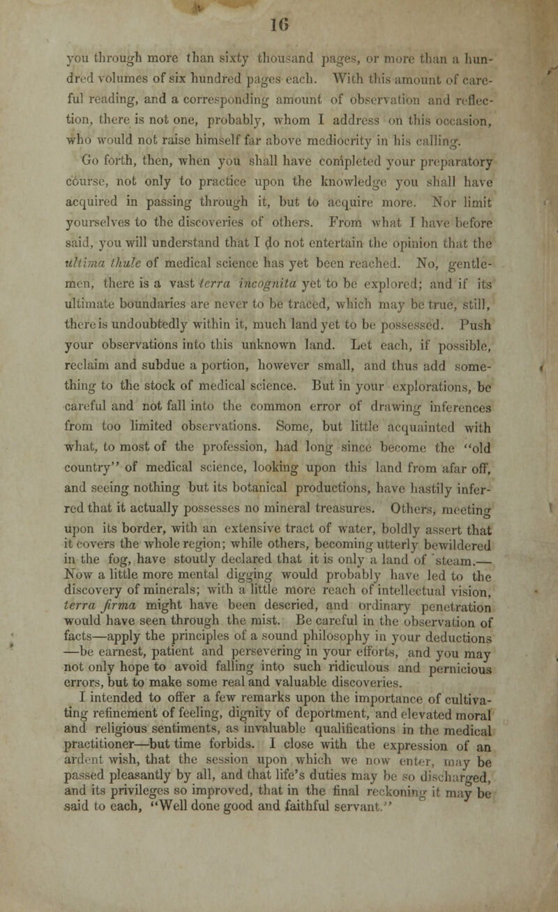 you through more than sixty thousand pages, or more than a hun- dred volumes of six hundred pages each. With this amount of care- ful reading, and a corresponding amount of observation and reflec- tion, there is not one, probably, whom I address oh this occasion, who would not raise himself far above mediocrity in his calling. Go forth, then, when you shall have completed your preparatory course, not only to practice upon the knowledge you shall have acquired in passing through it, but to acquire more. Nor limit yourselves to the discoveries of others. From what I have before said, you will understand that I do not entertain the opinion that the ultima thule of medical science has yet been reached. No, gentle- men, there is a vast terra i-Acognita yet'to be explored; and if its ultimate boundaries are never to be traced, which may be true, still, there is undoubtedly within it, much land yet to be possessed. Push your observations into this unknown land. Let each, if possible, reclaim and subdue a portion, however small, and thus add some- thing to the stock of medical science. But in your explorations, be careful and not fall into the common error of drawing inferences from too limited observations. Some, but little acquainted with what, to most of the profession, had long since become the old country of medical science, looking upon this land from afar off, and seeing nothing but its botanical productions, have hastily infer- red that it actually possesses no mineral treasures. Others, meeting upon its border, with an extensive tract of water, boldly assert that it covers the whole region; while others, becoming utterly bewildered in the fog, have stoutly declared that it is only a land of steam. Now a little more mental digging would probably have led to the discovery of minerals; with a little more reach of intellectual vision, terra jirma might have been descried, and ordinary penetration would have seen through the mist. Be careful in the observation of facts—apply the principles of a sound philosophy in your deductions —be earnest, patient and persevering in your efforts, and you may not only hope to avoid falling into such ridiculous and pernicious errors, but to make some real and valuable discoveries. I intended to offer a few remarks upon the importance of cultiva- ting refinement of feeling, dignity of deportment, and elevated moral and religious sentiments, as invaluable qualifications in the medical practitioner—but time forbids. I close with the expression of an ardent wish, that the session upon which we now enter, may be passed pleasantly by all, and that life's duties may be so discharged, and its privileges so improved, that in the final reckoning it may be said to each, Well done good and faithful servant.