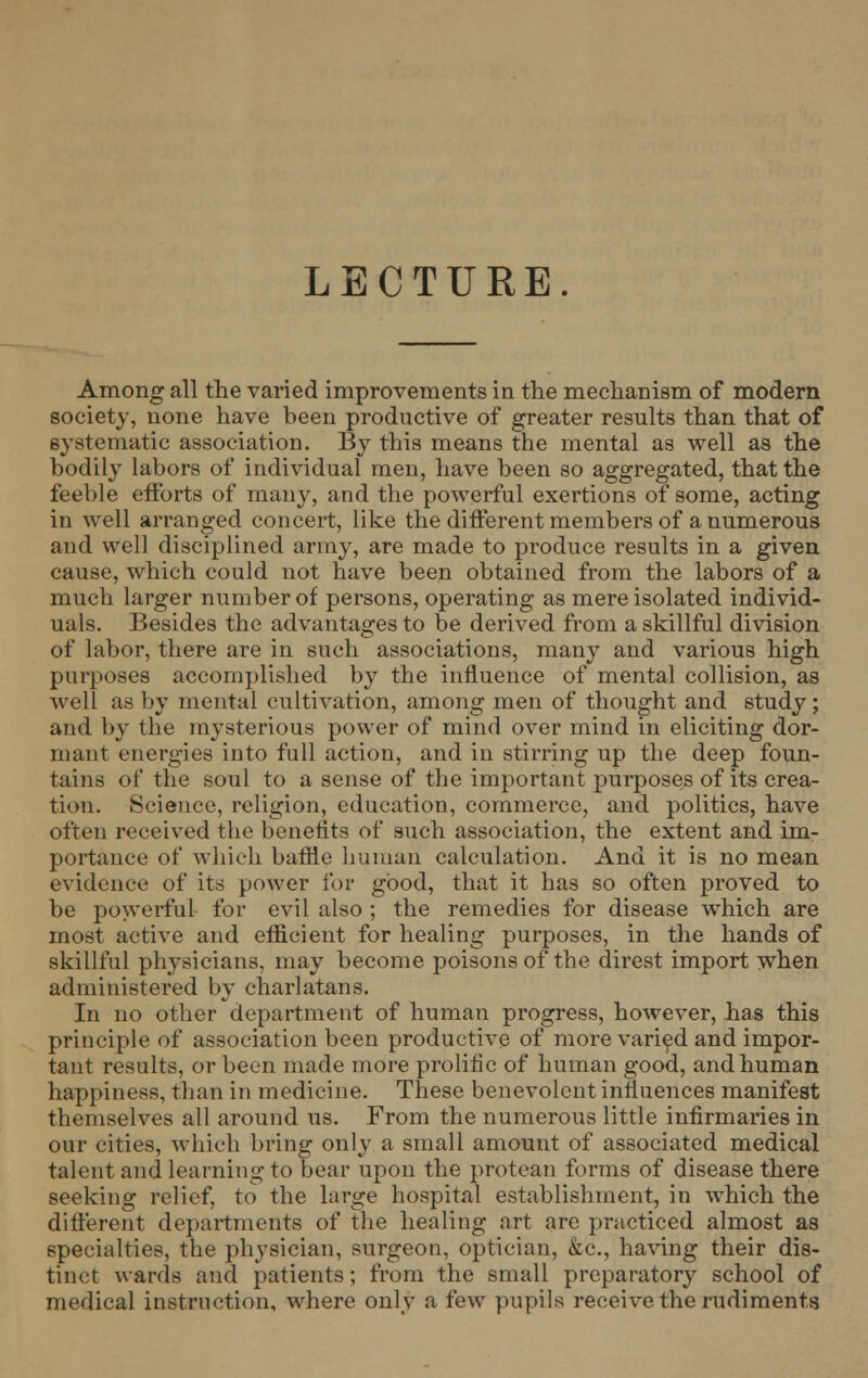 LECTURE. Among all the varied improvements in the mechanism of modern society, none have been productive of greater results than that of systematic association. By this means the mental as well as the bodily labors of individual men, have been so aggregated, that the feeble efforts of many, and the powerful exertions of some, acting in well arranged concert, like the different members of a numerous and well disciplined army, are made to produce results in a given cause, which could not have been obtained from the labors of a much larger number of persons, operating as mere isolated individ- uals. Besides the advantages to be derived from a skillful division of labor, there are in such associations, many and various high purposes accomplished by the influence of mental collision, as well as by mental cultivation, among men of thought and study; and by the mysterious power of mind over mind in eliciting dor- mant energies into full action, and in stirring up the deep foun- tains of the soul to a sense of the important purposes of its crea- tion. Science, religion, education, commerce, and politics, have often received the benefits of such association, the extent and im- portance of which baffle human calculation. And it is no mean evidence of its power for good, that it has so often proved to be powerful for evil also ; the remedies for disease which are most active and efficient for healing purposes, in the hands of skillful physicians, may become poisons of the direst import when administered by charlatans. In no other department of human progress, however, has this principle of association been productive of more varied and impor- tant results, or been made more prolific of human good, and human happiness, than in medicine. These benevolent influences manifest themselves all around us. From the numerous little infirmaries in our cities, which bring only a small amount of associated medical talent and learning to bear upon the protean forms of disease there seeking relief, to the large hospital establishment, in which the different departments of the healing art are practiced almost as specialties, the physician, surgeon, optician, &c, having their dis- tinct wards and patients; from the small preparatory school of medical instruction, where only a few pupils receive the rudiments