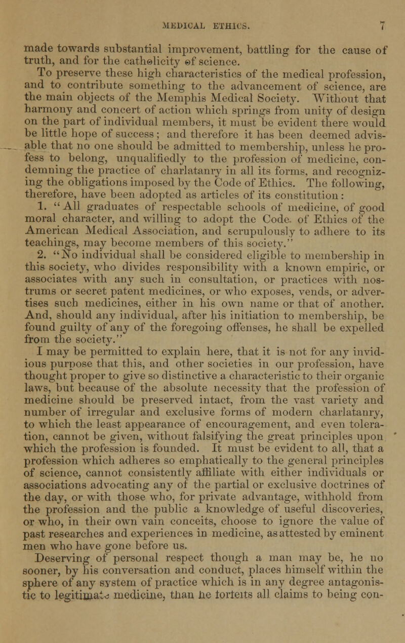 made towards substantial improvement, battling for the cause of truth, and for the catholicity of science. To preserve these high characteristics of the medical profession, and to contribute something to the advancement of science, are the main objects of the Memphis Medical Society. Without that harmony and concert of action which springs from unity of design on the part of individual members, it must be evident there would be little hope of success ; and therefore it has been deemed advis- able that no one should be admitted to membership, unless he pro- fess to belong, unqualifiedly to the profession of medicine, con- demning the practice of charlatanry in all its forms, and recogniz- ing the obligations imposed by the Code of Ethics. The following, therefore, have been adopted as articles of its constitution: 1.  All graduates of respectable schools of medicine, of good moral character, and willing to adopt the Code, of Ethics of the American Medical Association, and scrupulously to adhere to its teachings, may become members of this society. 2. No individual shall be considered eligible to membership in this society, who divides responsibility with a known empiric, or associates with any such in consultation, or practices with nos- trums or secret patent medicines, or who exposes, vends, or adver- tises such medicines, either in his own name or that of another. And, should any individual, after his initiation to membership, be found guilty of any of the foregoing offenses, he shall be expelled from the society. I may be permitted to explain here, that it is not for any invid- ious purpose that this, and other societies in our profession, have thought proper to give so distinctive a characteristic to their organic laws, but because of the absolute necessity that the profession of medicine should be preserved intact, from the vast variety and number of irregular and exclusive forms of modern charlatanry, to which the least appearance of encouragement, and even tolera- tion, cannot be given, without falsifying the great principles upon which the profession is founded. It must be evident to all, that a profession which adheres so emphatically to the general principles of science, cannot consistently affiliate with either individuals or associations advocating any of the partial or exclusive doctrines of the day, or with those who, for private advantage, withhold from the profession and the public a knowledge of useful discoveries, or who, in their own vain conceits, choose to ignore the value of past researches and experiences in medicine, as attested by eminent men who have gone before us. Deserving of personal respect though a man may be, he no sooner, by his conversation and conduct, places himself within the sphere of any system of practice which is in any degree antagonis- tic to legitimate medicine, than lie torteits all claims to being con-