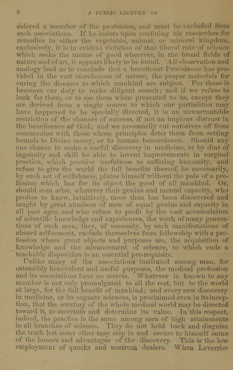 A i'llil.ic LECTURl sidered a member of the profession, and mu eluded from such associations. If he insists upon confining liis researche remedies to either the vegetable, animal, or mineral kingdom, exclusively, it is in evident violation of that Liberal rule of science which seeks the means of good wherever, in the broad fields of nature and of art, it appears likely to be found. All observation and analogy lead us to conclude that a beneficent Providence has pro- vided in the vast storehouses of nature, the proper materials for curing the diseases to which mankind are subject. For tie becomes our duty to make diligent search; and if we refu look for them, or to use them when presented to us, except they arc derived from a single source to which our partialities may have happened to be specially directed, it is an unwarrantable restriction of the chances of success, if not an impious distrust in the beneficence of God; and we necessarily cut our.-elvcs off from communion with those whose principles deter them from setting hounds to Divine mercy, or to human benevolence. Should any one chance to make a useful discovery in medicine, or by dint of ingenuity and skill be able to invent improvements in surgical practice, which prom to suffering humanity, and refuse to give the world the full benefits thereof, he necessarily, ach act of selfishness, places himself without the pale of a pro- ■n which lias for its object the good of all mankind. Or, should men arise, whatever their genius and mental capacity, who profess to know, intuitively, more than has been discovered and taught by great numbers of men of ccpsal genius and capacity in all [past ages, and who refuse to profit by the vast accumulation of scientific knowledge and experiences, the work of many genera-' tions of such men, they, of necessity, by such manifestations of absurd self-conceit, exclude themselves from fellowship with a pro- fession whose great objects and purposes are, the acquisition of knowledge and the advancement of science, to which ends a teachable disposition is an essential pre-requisite. Unlike many of the associations instituted among men, for ostensibly benevolent and useful purposes, the medical profesi and its associations have no secrets. Whatever is known to any member is not only promulgated to all the rest, but to the world at large, for the full benefit of mankind; and every new discovery in medicine, or its cognate sciences, is proclaimed even in its incep- tion, that the scrutiny of the whole medical world may be directed toward it, to ascertain and determine its value. In this respect, indeed, the practice is the same among men of high attainments in all branches of science. They do not hold back and disguise the truth lest some other may step in and secure to himself some of the honors and advantages of the discovery. This is the low employment of quacks and nostrum dealers. When Leverrier