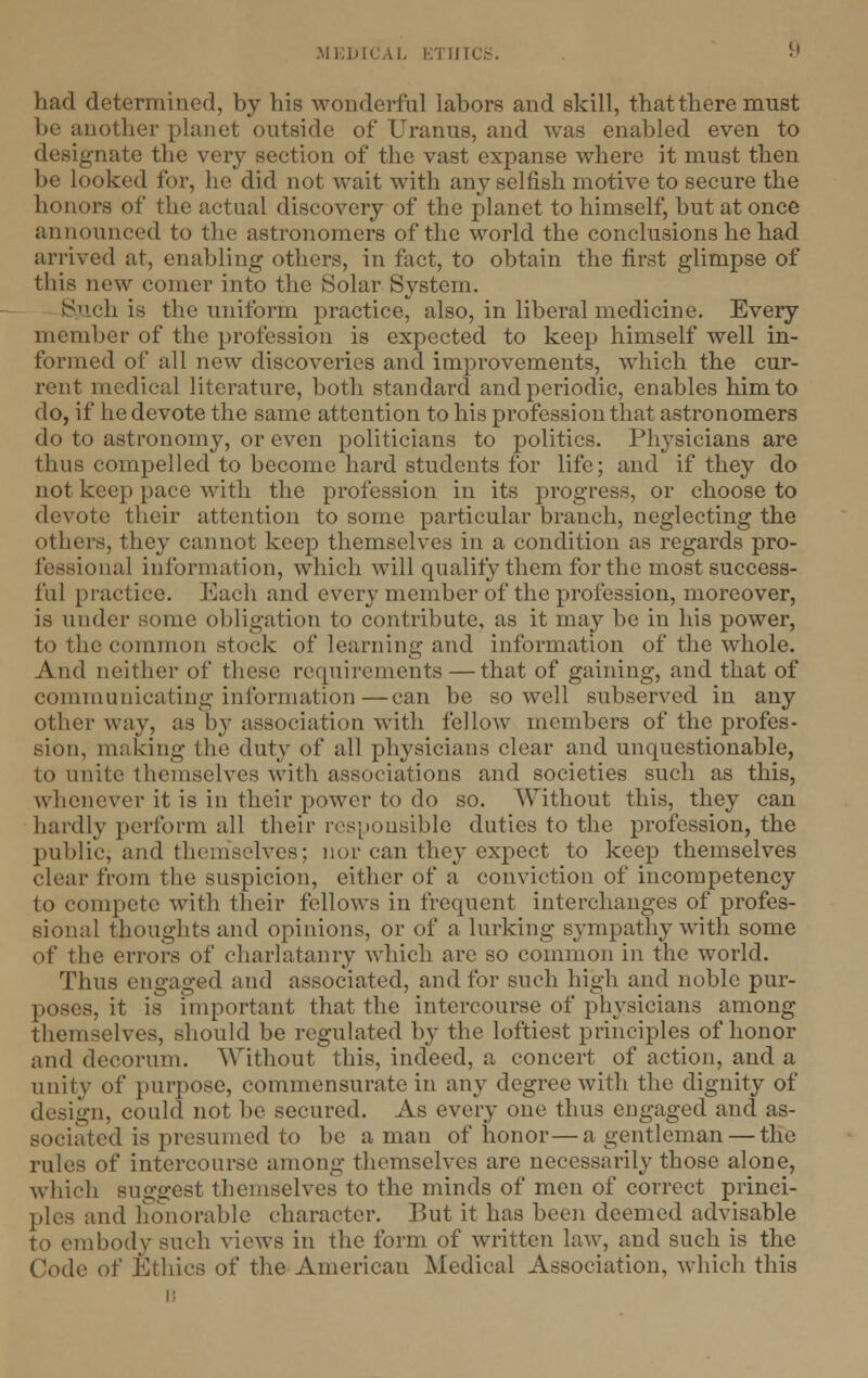 had determined, by his wonderful labors and skill, that there must be another planet outside of Uranus, and was enabled even to designate the very seetion of the vast expanse where it must then be looked for, he did not wait with any selfish motive to secure the honors of the actual discovery of the planet to himself, but at once announced to the astronomers of the world the conclusions he had arrived at, enabling others, in fact, to obtain the first glimpse of this new comer into the Solar System. Such is the uniform practice, also, in liberal medicine. Every member of the profession is expected to keep himself well in- formed of all new discoveries and improvements, which the cur- rent medical literature, both standard and periodic, enables him to do, if he devote the same attention to his profession that astronomers do to astronomy, or even politicians to politics. Physicians are thus compelled to become hard students for life; and if they do not keep pace with the profession in its progress, or choose to devote their attention to some particular branch, neglecting the others, they cannot keep themselves in a condition as regards pro- visional information, which will qualify them for the most success- ful practice. Each and every member of the profession, moreover, is under some obligation to contribute, as it may be in his power, to the common stock of learning and information of the whole. And neither of these requirements—that of gaining, and that of communicating information—can be so well subserved in any other way, as by association with fellow members of the profes- sion, making the duty of all physicians clear and unquestionable, to unite themselves with associations and societies such as this, whenever it is in their power to do so. Without this, they can hardly perform all their responsible duties to the profession, the publicj and themselves; nor can they expect to keep themselves clear from the suspicion, cither of a conviction of incompetency to compete with their fellows in frequent interchanges of profes- sional thoughts and opinions, or of a lurking sympathy with some of the errors of charlatanry which are so common in the world. Thus engaged and associated, and for such high and noble pur- poses, it is important that the intercourse of physicians among themselves, should be regulated by the loftiest principles of honor and decorum. Without this, indeed, a concert of action, and a unity of purpose, commensurate in any degree with the dignity of design, could not be secured. As every one thus engaged and as- sociated is presumed to be a man of honor—a gentleman — the rules of intercourse among themselves are necessarily those alone, which suggest themselves to the minds of men of correct princi- ples and honorable character. But it has been deemed advisable to embody such views in the form of written law, and such is the Code of Ethics of the Americau Medical Association, which this