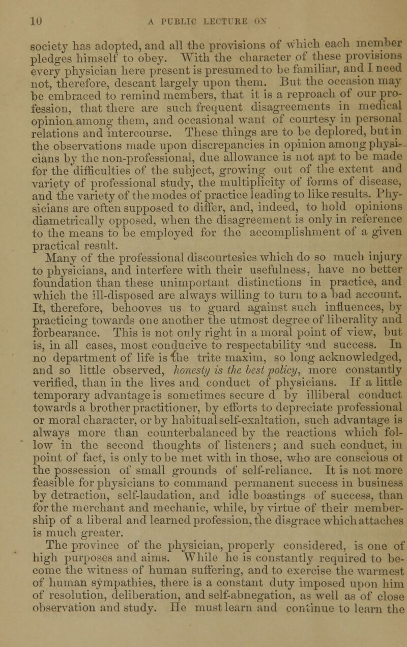 society has adopted, and all the provisions of which each men pledges himself to obey. With the character of these provisions every physician here present is presumed to be familiar, and I i not, therefore, descant largely upon them. But the occasion may be embraced to remind members, that it is a reproach of our pro- fession, that there are such frequent disagreements in medical opinion among them, and occasional want of courtesy in personal relations and intercourse. These things are to be deplored, but in the observations made upon discrepancies in opinion among physi- cians by the non-professional, due allowance is not apt to be made for the difficulties of the subject, growing out of the extent and variety of professional study, the multiplicity of forms of dis< and the variety of the modes of practice leading to like results. PI iy- sicians are often supposed to differ, and, indeed, to hold opinions diametrically opposed, when the disagreement is only in reference to the mean's to be employed for the accomplishment of a given practical result. Many of the professional discourtesies which do so much injury to physicians, and interfere with their usefulness, have no better foundation than these unimportant distinctions in practice, and which the ill-disposed arc always willing to turn to a bad account. It, therefore, behooves us to guard against such influences, by practicing towards one another the utmost degree of liberality and forbearance. This is not only right in a moral point of view, hut is, in all cases, most conducive to respectability and success. In no department of life is ihe trite maxim, so long acknowledged, and so little observed, honesty is the best policy, more constantly verified, than in the lives and conduct of physicians. If a little temporary advantage is sometimes secure d by illiberal conduct towards a brother practitioner, by efforts to depreciate professional or moral character, or by habitual self-exaltation, such advantage is always more than counterbalanced by the reactions which fol- low in the second thoughts of listeners; and such conduct, in point of fact, is only to be met with in those, who are conscious ot the possession of small grounds of self-reliance. It is not more feasible for physicians to command permanent success in business by detraction, self-laudation, and idle boastings of success, than forthe merchant and mechanic, while, by virtue of their member- ship of a liberal and learned profession, the disgrace which attaches is much greater. The province of the physician, properly considered, is one of high purposes and aims. While he is constantly required to be- come the witness of human suffering, and to exercise the warmest of human sympathies, there is a constant duty imposed upon him of resolution, deliberation, and self-abnegation, as well as of close observation and study. He must learn and continue to learn the