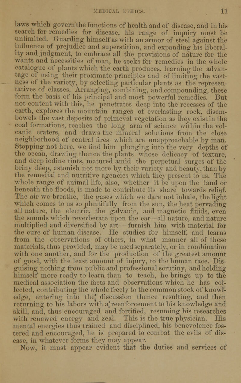 laws which govern the functions of health and of disease, and in his search for remedies for disease, his range of inquiry must be unlimited. Guarding himself as with an armor of steel against the influence of prejudice and superstition, and expanding his liberal- ity and judgment, to embrace all the provisions of nature for the wants and necessities of man, he seeks for remedies in the whole catalogue of plants which, the earth produces, learning the advan- tage of using their proximate principles and of limiting the vast- us of the variety, by selecting particular plants as the represen- tatives of classes. Arranging, combining, and compounding, these form the basis of his principal and most powerful remedies. But not content with this, he penetrates deep into the recesses of the earth, explores the mountain ranges of everlasting rock, disem- bowels the vast deposits of primeval vegetation as they exist in the coal formations, reaches the long arm of science within the vol- canic craters, and draws the mineral solutions from the close neighborhood of central fires which are unapproachable by man. Stopping not here, we find him plunging into the very depths of the ocean, drawing thence the plants whose delicacy of texture, and deep iodine tints, matured amid the perpetual surges of the briny deep, astonish not more by their variety and beauty, than by the remedial and nutritive agencies which they present to us. The whole range of animal life, also, whether it be upon the land or beneath the floods, is made to contribute its share towards relief. The air Ave breathe, the gases which we dare not inhale, the light which comes to us so plentifully from the sun, the heat pervading all nature, the electric, the galvanic, and magnetic fluids, even the sounds which reverberate upon the ear—all nature, and nature multiplied and diversified by art—furnish him with material for the cure of human disease. He studies for himself, and learns from the observations of others, in what manner all of these materials, thus provided, maybe used separately, or in combination with one another, and for the production of the greatest amount of good, with the least amount of injury, to the human race. Dis- guising nothing from public and professional scrutiny, andholding himself more ready to learn than to teach, he brings up to the medical association the facts and observations which he has col- lected, contributing the whole freely to the common stock of knowl- edge, entering into the* discussion thence resulting, and then returning to his labors with ajreenforcementto his knowledge and skill, and, thus encouraged and fortified, resuming his researches with renewed energy and zeal. This is the true physician. His mental energies thus trained and disciplined, his benevolence fos- tered and encouraged, he is prepared to combat the evils of dis- ease, in whatever forms they may appear. Now, it must appear evident that the duties and services of