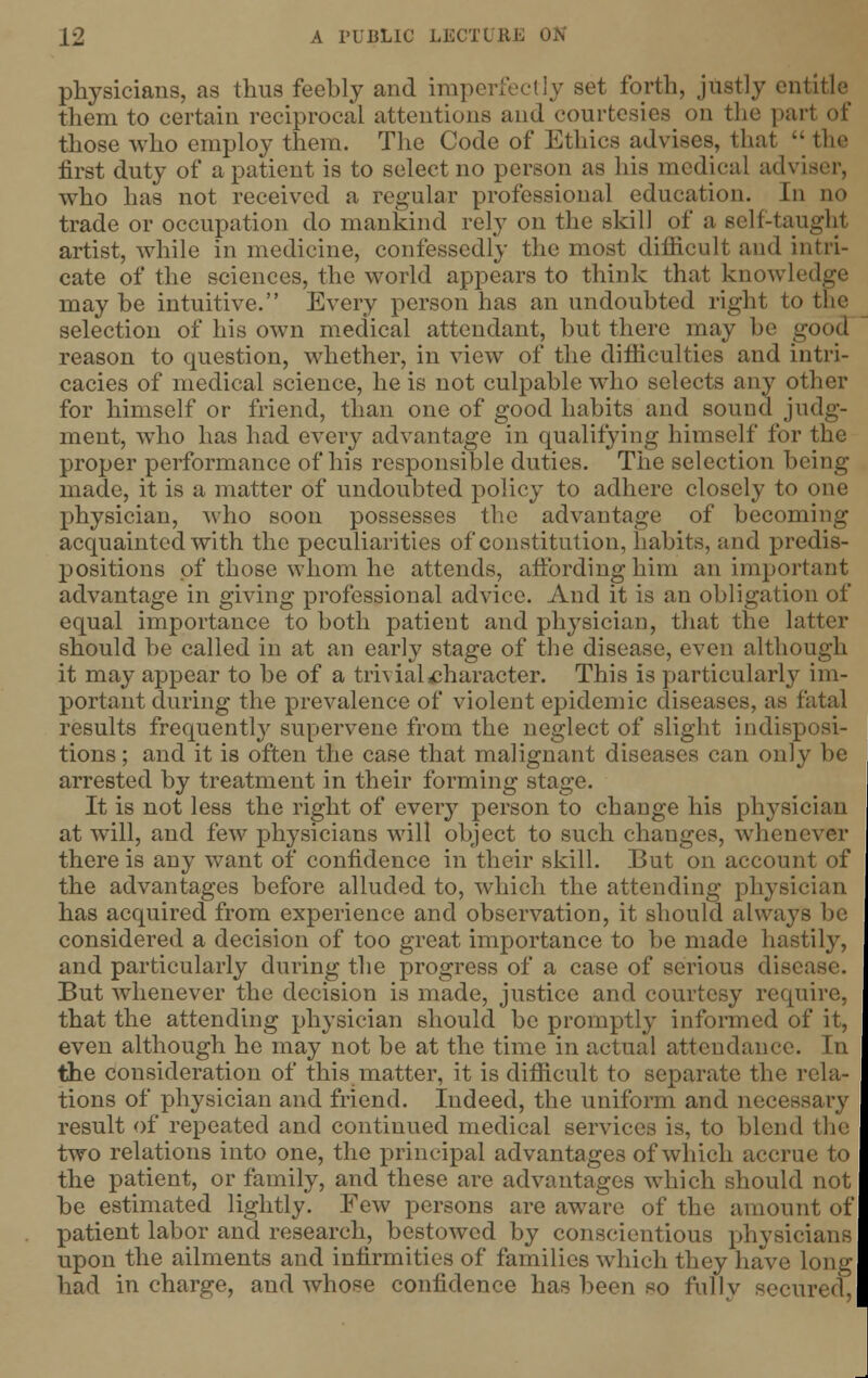 physicians, as thus feebly and imperfectly set forth, justly entitle them to certain reciprocal attentions and courtesies on the part of those who employ them. The Code of Ethics advises, that ll the first duty of a patient is to select no person as his medical ad\ who has not received a regular professional education. In no trade or occupation do mankind rely on the skill of a self-taught artist, while in medicine, confessedly the most difficult and intri- cate of the sciences, the world appears to think that knowledge may he intuitive. Every person has an undoubted right to the selection of his own medical attendant, but there may be god3 reason to question, whether, in view of the difficulties and intri- cacies of medical science, he is not culpable who selects any other for himself or friend, than one of good habits and sound judg- ment, who has had every advantage in qualifying himself for the proper performance of his responsible duties. The selection being made, it is a matter of undoubted policy to adhere closely to one physician, who soon possesses the advantage of becoming acquainted with the peculiarities of constitution, habits, and predis- positions of those whom he attends, affording him an important advantage in giving professional advice. And it is an obligation of equal importance to both patient and physician, that the latter should be called in at an early stage of the disease, even although it may appear to be of a trivial character. This is particularly im- portant during the prevalence of violent epidemic diseases, as fatal results frequently supervene from the neglect of slight indisposi- tions ; and it is often the case that malignant diseases can only be arrested by treatment in their forming stage. It is not less the right of every person to change his physician at will, and few physicians will object to such changes, whenever there is any want of confidence in their skill. But on account of the advantages before alluded to, which the attending physician has acquired from experience and observation, it should always be considered a decision of too great importance to be made hastily, and particularly during the progress of a case of serious disease. But whenever the decision is made, justice and courtesy require, that the attending physician should be promptly informed of it, even although he may not be at the time in actual attendance. In the consideration of this matter, it is difficult to separate the rela- tions of physician and friend. Indeed, the uniform and necessary result of repeated and continued medical services is, to blend the two relations into one, the principal advantages of which accrue to the patient, or family, and these are advantages which should not be estimated lightly. Few persons are aware of the amount of patient labor and research, bestowed by conscientious physicians upon the ailments and infirmities of families which they have long had in charge, and whose confidence has been so fully secured,