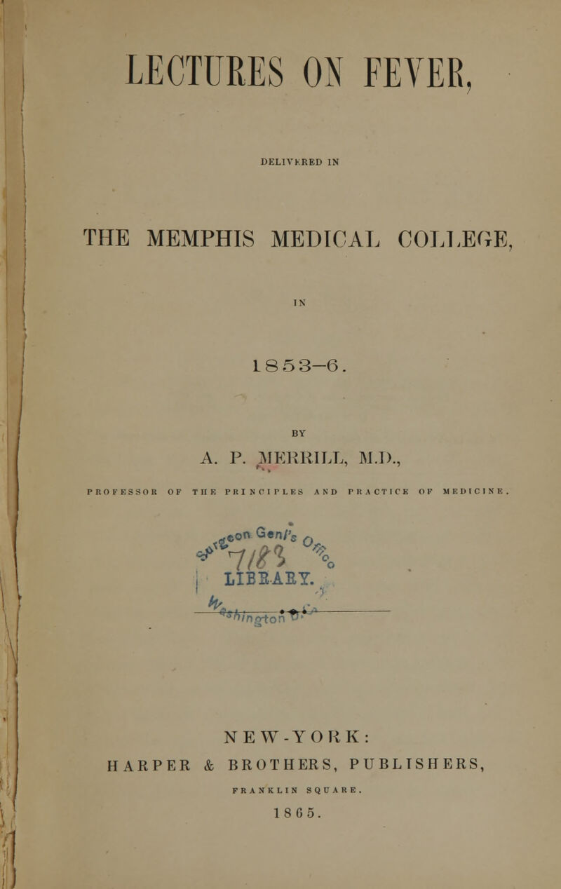 LECTURES ON FEVER DELIVKRKD IN THE MEMPHIS MEDICAL COLLEGE, 1853-6. A. P. MERRILL, M.D., PROFESSOR OF THE PRINCIPLES AND PRACTICE OF MEDICINE, -eon Gen/'5 f 4*n n x \ LIBSAEY.. NEW-YORK: HARPER & BROTHERS, PUBLISHERS, FRANKLIN SQUARE. 18G5.