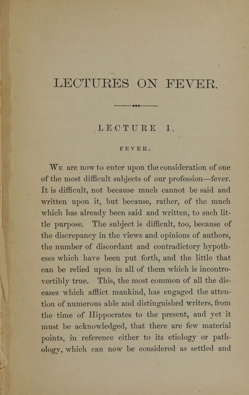 LECTURE I. F E V E K . We are now to enter upon the consideration of one of the most difficult subjects of our profession—fever. It is difficult, not because much cannot be said and written upon it, but because, rather, of the much which has already been said and written, to such lit- tle purpose. The subject is difficult, too, because of the discrepancy in the views and opinions of authors, the number of discordant and contradictory hypoth- eses which have been put forth, and the little that can be relied upon in all of them which is incontro- vertibly true. This, the most common of all the dis- eases which afflict mankind, has engaged the atten- tion of numerous able and distinguished writers, from the time of Hippocrates to the present, and yet it must be acknowledged, that there are few material points, in reference either to its etiology or path- ology, which can now be considered as settled and
