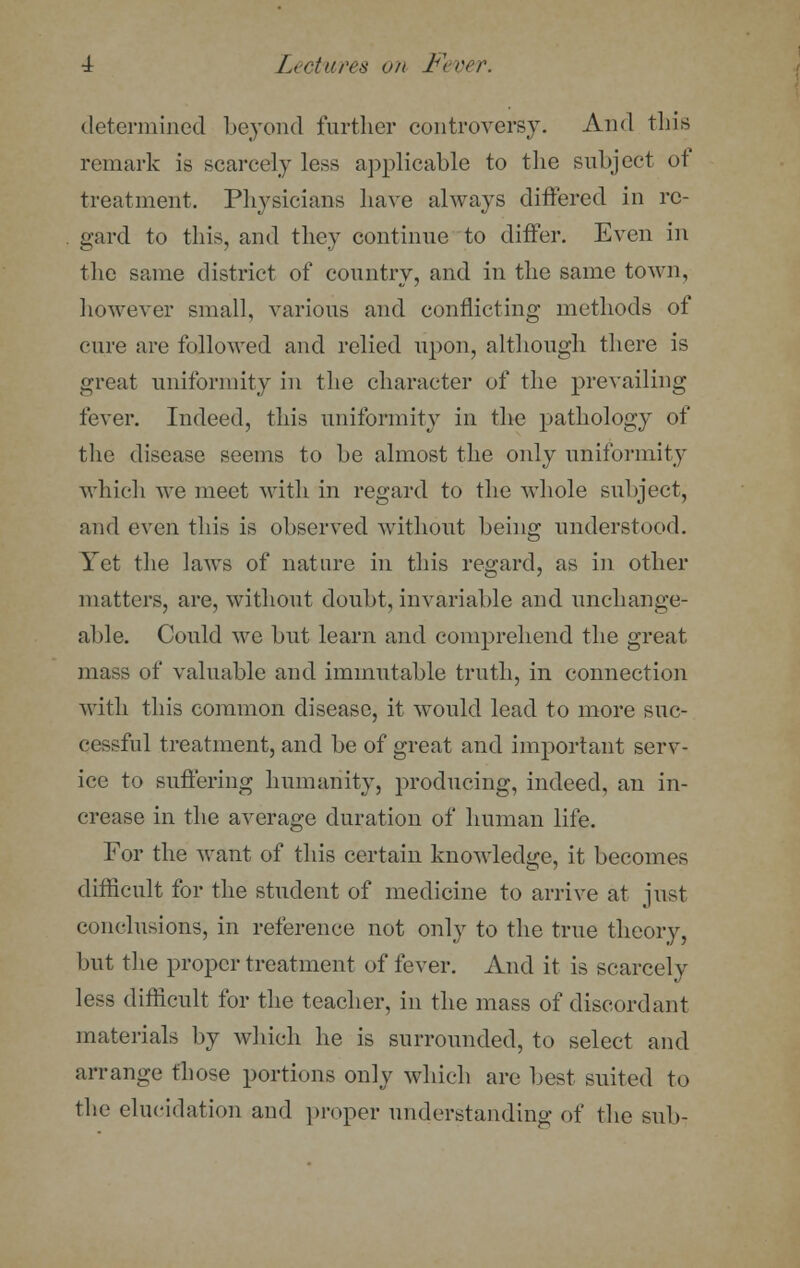 determined beyond further controversy. And this remark is scarcely less applicable to the subject of treatment, Physicians have always differed in re- gard to this, and they continue to differ. Even in the same district of country, and in the same town, however small, various and conflicting methods of cure are followed and relied upon, although there is great uniformity in the character of the prevailing fever. Indeed, this uniformity in the pathology of the disease seems to be almost the only uniformity which we meet with in regard to the whole subject, and even this is observed without being understood. Yet the laws of nature in this regard, as in other matters, are, without doubt, invariable and unchange- able. Could we but learn and comprehend the great mass of valuable and immutable truth, in connection with this common disease, it would lead to more suc- cessful treatment, and be of great and important serv- ice to suffering humanity, producing, indeed, an in- crease in the average duration of human life. For the want of this certain knowledge, it becomes difficult for the student of medicine to arrive at just conclusions, in reference not only to the true theory, but the proper treatment of fever. And it is scarcely less difficult for the teacher, in the mass of discordant materials by which he is surrounded, to select and arrange those portions only which are best suited to the elucidation and proper understanding of the sub-