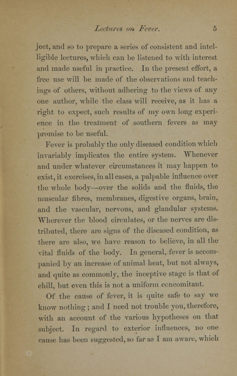 ject, and so to prepare a series of consistent and intel- ligible lectures, which can be listened to with interest and made useful in practice. In the present effort, a free use will be made of the observations and teach- ings of others, without adhering to the views of any one author, while the class will receive, as it has a right to expect, such results of my own long experi- ence in the treatment of southern fevers as may promise to be useful. Fever is probably the only diseased condition which invariably implicates the entire system. Whenever and under whatever circumstances it may happen to exist, it exercises, in all cases, a palpable influence over the whole body—over the solids and the fluids, the muscular fibres, membranes, digestive organs, brain, and the vascular, nervous, and glandular systems. Wherever the blood circulates, or the nerves are dis- tributed, there are signs of the diseased condition, as there are also, we have reason to believe, in all the vital fluids of the body. In general,.fever is accom- panied by an increase of animal heat, but not always, and quite as commonly, the inceptive stage is that of chill, but even this is not a uniform concomitant. Of the cause of fever, it is quite safe to say we know nothing ; and I need not trouble you, therefore, with an account of the various hypotheses on that subject. In regard to exterior influences, no one cause has been suggested, so far as I am aware, which