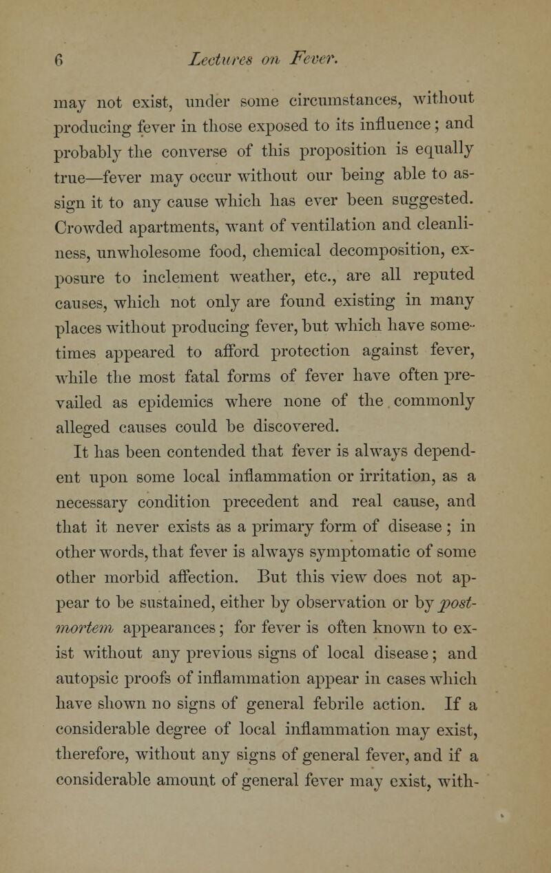 may not exist, under some circumstances, without producing fever in those exposed to its influence ; and probably the converse of this proposition is equally true—fever may occur without our being able to as- sign it to any cause which has ever been suggested. Crowded apartments, want of ventilation and cleanli- ness, unwholesome food, chemical decomposition, ex- posure to inclement weather, etc., are all reputed causes, which not only are found existing in many places without producing fever, but which have some- times appeared to afford protection against fever, while the most fatal forms of fever have often pre- vailed as epidemics where none of the commonly alleged causes could be discovered. It has been contended that fever is always depend- ent upon some local inflammation or irritation, as a necessary condition precedent and real cause, and that it never exists as a primary form of disease ; in other words, that fever is always symptomatic of some other morbid affection. But this view does not ap- pear to be sustained, either by observation or by post- mortem appearances; for fever is often known to ex- ist without any previous signs of local disease; and autopsic proofs of inflammation appear in cases which have shown no signs of general febrile action. If a considerable degree of local inflammation may exist, therefore, without any signs of general fever, and if a considerable amount of general fever may exist, with-