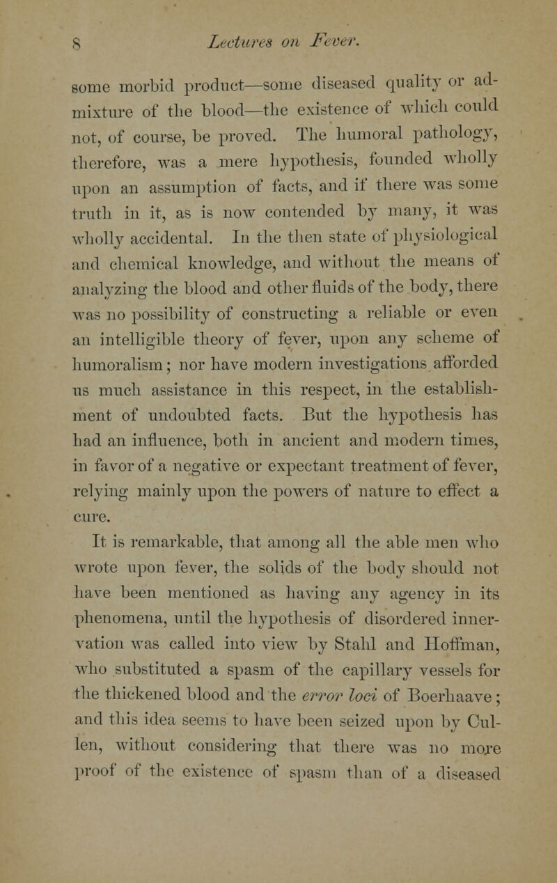 some morbid product—some diseased quality or ad- mixture of the blood—the existence of which could not, of course, be proved. The humoral pathology, therefore, was a mere hypothesis, founded wholly upon an assumption of facts, and if there was some truth in it, as is now contended by many, it was wholly accidental. In the then state of physiological and chemical knowledge, and without the means of analyzing the blood and other fluids of the body, there was no possibility of constructing a reliable or even an intelligible theory of fever, upon any scheme of huinoralism; nor have modern investigations afforded us much assistance in this respect, in the establish- ment of undoubted facts. But the hypothesis has had an influence, both in ancient and modern times, in favor of a negative or expectant treatment of fever, relying mainly upon the powers of nature to effect a cure. It is remarkable, that among all the able men who wrote upon fever, the solids of the body should not have been mentioned as having any agency in its phenomena, until the hypothesis of disordered inner- vation was called into view by Stahl and Hoffman, who substituted a spasm of the capillary vessels for the thickened blood and the error loci of Boerhaave; and this idea seems to have been seized upon by Cul- len, without considering that there was no more proof of the existence of spasm than of a diseased