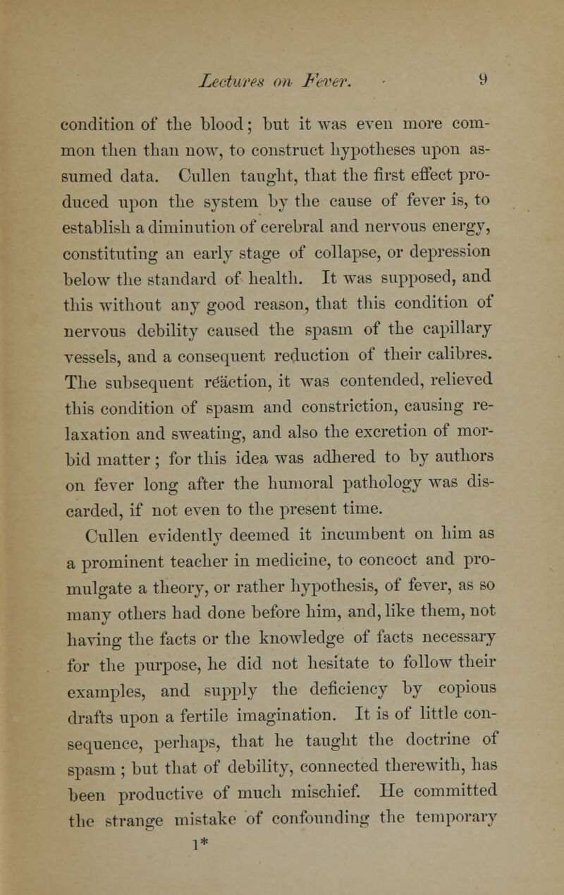 condition of the blood; but it was even more com- mon then than now, to construct hypotheses upon as- sumed data, Cullen taught, that the first effect pro- duced upon the system by the cause of fever is, to establish a diminution of cerebral and nervous energy, constituting an early stage of collapse, or depression below the standard of health. It was supposed, and this without any good reason, that this condition of nervous debility caused the spasm of the capillary vessels, and a consequent reduction of their calibres. The subsequent reaction, it was contended, relieved this condition of spasm and constriction, causing re- laxation and sweating, and also the excretion of mor- bid matter; for this idea was adhered to by authors on fever long after the humoral pathology was dis- carded, if not even to the present time. Cullen evidently deemed it incumbent on him as a prominent teacher in medicine, to concoct and pro- mulgate a theory, or rather hypothesis, of fever, as so many others had done before him, and, like them, not having the facts or the knowledge of facts necessary for the purpose, he did not hesitate to follow their examples, and supply the deficiency by copious drafts upon a fertile imagination. It is of little con- sequence, perhaps, that he taught the doctrine of spasm ; but that of debility, connected therewith, has been productive of much mischief. He committed the strange mistake of confounding the temporary