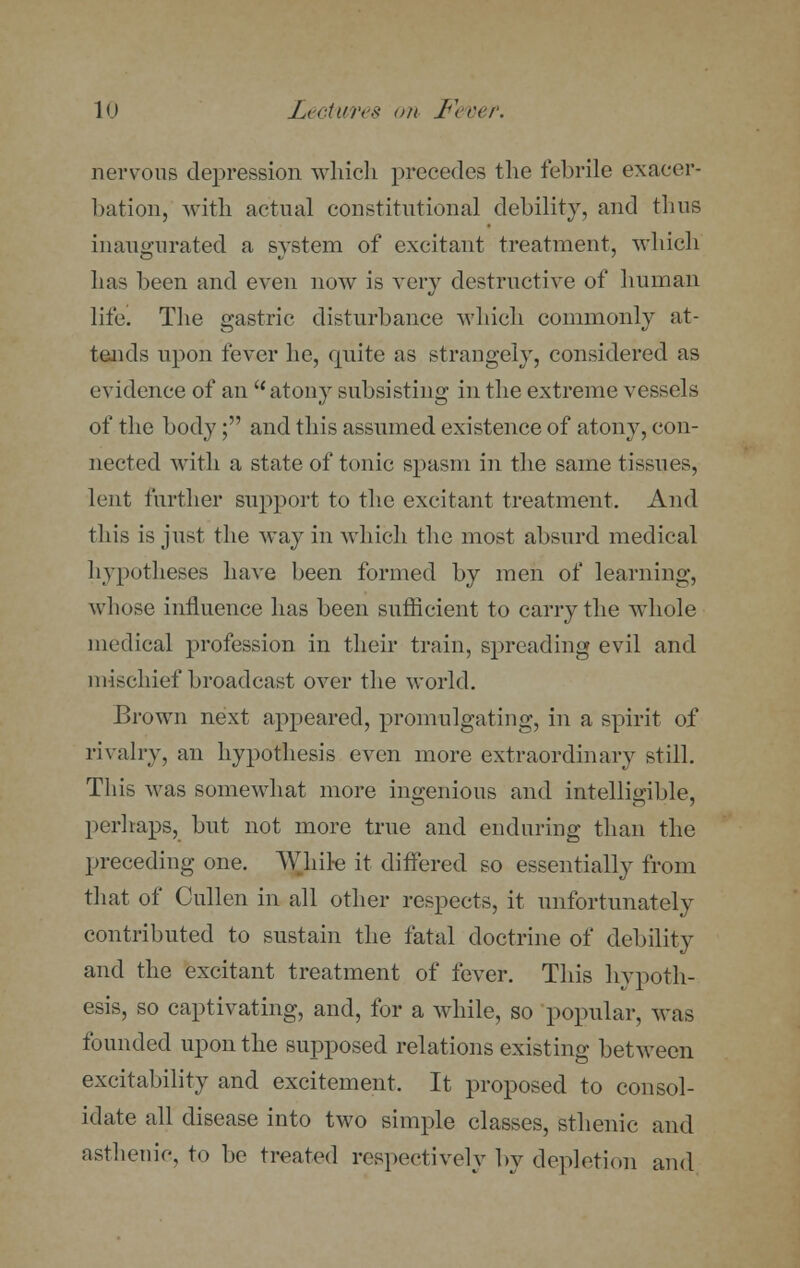 nervous depression which precedes the febrile exacer- bation, with actual constitutional debility, and thus inaugurated a system of excitant treatment, which has been and even now is very destructive of human life. The gastric disturbance which commonly at- tends upon fever he, epiite as strangely, considered as evidence of an  atony subsisting in the extreme vessels of the body; and this assumed existence of atony, con- nected with a state of tonic spasm in the same tissues, lent further support to the excitant treatment. And this is just the way in which the most absurd medical hypotheses have been formed by men of learning, whose influence has been sufficient to carry the whole medical profession in their train, spreading evil and mischief broadcast over the world. Brown next appeared, promulgating, in a spirit of rivalry, an hypothesis even more extraordinary still. This was somewhat more ingenious and intelligible, perhaps, but not more true and enduring than the preceding one. While it differed so essentially from that of Cullen in all other respects, it unfortunately contributed to sustain the fatal doctrine of debility and the excitant treatment of fever. This hypoth- esis, so captivating, and, for a while, so popular, was founded upon the supposed relations existing between excitability and excitement. It proposed to consol- idate all disease into two simple classes, sthenic and asthenic, to be treated respectively by depletion and