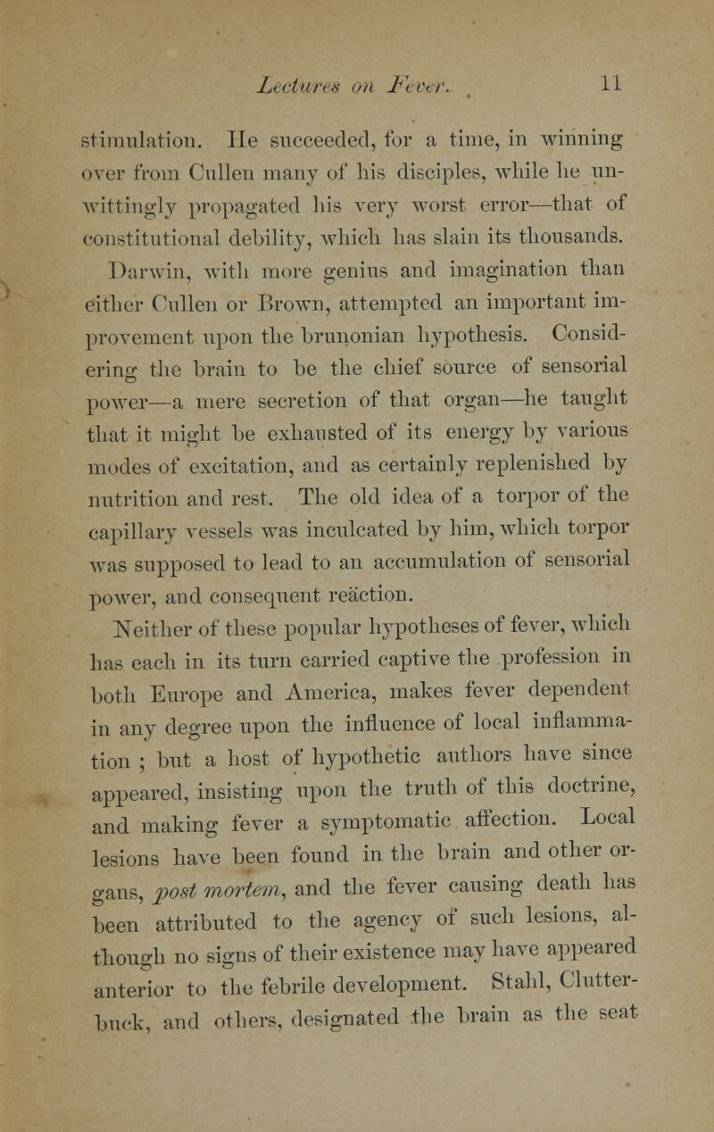 stimulation. lie succeeded, for a time, in winning over from Cullen many of his disciples, while lie un- wittingly propagated Ins very worst error—that of constitutional debility, which has slain its thousands. Darwin, with more genius and imagination than either Cullen or Brown, attempted an important im- provement upon the brunonian hypothesis. Consid- ering the brain to be the chief source of sensorial power—a mere secretion of that organ—he taught that it might be exhausted of its energy by various modes of excitation, and as certainly replenished by nutrition and rest. The old idea of a torpor of the capillary vessels was inculcated by him, which torpor was supposed to lead to an accumulation of sensorial power, and consecpient reaction. Neither of these popular hypotheses of fever, which has each in its turn carried captive the profession in both Europe and America, makes fever dependent in any degree upon the influence of local inflamma- tion ; but a host of hypothetic authors have since appeared, insisting upon the truth of this doctrine, and making fever a symptomatic affection. Local lesions have been found in the brain and other or- gans, post mortem, and the fever causing death has been attributed to the agency of such lesions, al- though no signs of their existence may have appeared anterior to the febrile development. Stahl, Clutter- buck, and others, designated the brain as the seat