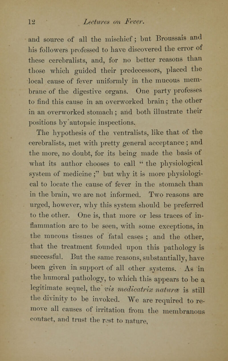 and source of all the mischief; but Broussais and his followers professed to have discovered the error of these cerebralists, and, for no better reasons than those which guided their predecessors, placed the local cause of fever uniformly in the mucous mem- brane of the digestive organs. One party professes to find this cause in an overworked brain; the other in an overworked stomach; arid both illustrate their positions by'autopsic inspections. The hypothesis of the ventralists, like that of the cerebralists, met with pretty general acceptance ; and the more, no doubt, for its being made the basis of what its author chooses to call  the physiological system of medicine ; but why it is more physiologi- cal to locate the cause of fever in the stomach than in the brain, we are not informed. Two reasons are urged, however, why this system should be preferred to the other. One is, that more or less traces of in- flammation arc to be seen, with some exceptions, in the mucous tissues of fatal cases ; and the other, that the treatment founded upon this pathology is successful. But the same reasons, substantially, have been given in support of all other systems. As in the humoral pathology, to which this appears to be a legitimate sequel, the' vis medicatrix naturae is still the divinity to be invoked. We are required to re- move all causes of irritation from the membranous contact, and trust the rest to nature,
