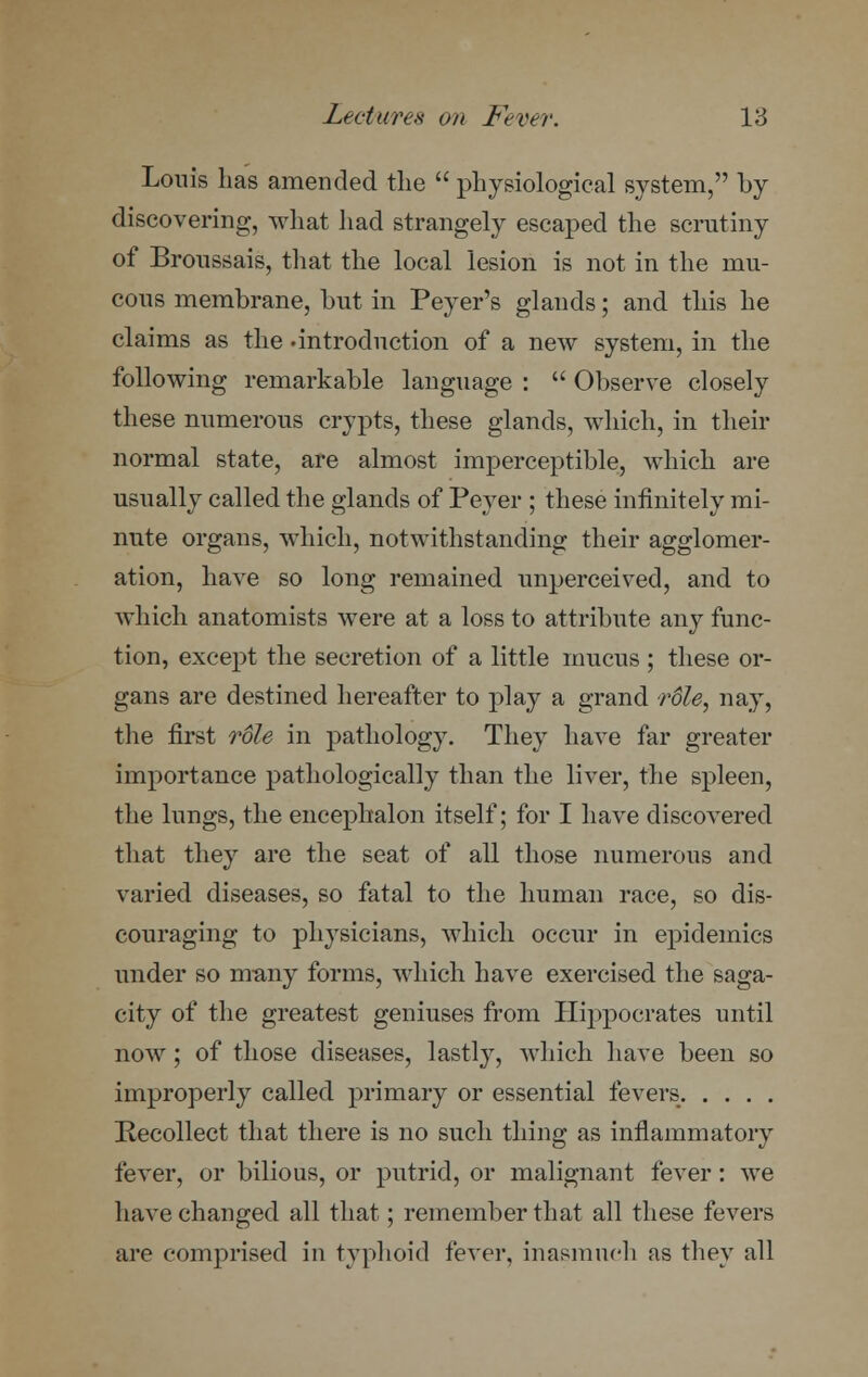 Louis has amended the  physiological system, by discovering, what had strangely escaped the scrutiny of Broussais, that the local lesion is not in the mu- cous membrane, but in Peyer's glands; and this he claims as the -introduction of a new system, in the following remarkable language :  Observe closely these numerous crypts, these glands, which, in their normal state, are almost imperceptible, which are usually called the glands of Peyer ; these infinitely mi- nute organs, which, notwithstanding their agglomer- ation, have so long remained unperceived, and to which anatomists were at a loss to attribute any func- tion, except the secretion of a little mucus ; these or- gans are destined hereafter to play a grand role, nay, the first role in pathology. They have far greater importance pathologically than the liver, the spleen, the lungs, the encephalon itself; for I have discovered that they are the seat of all those numerous and varied diseases, so fatal to the human race, so dis- couraging to physicians, which occur in epidemics under so many forms, which have exercised the saga- city of the greatest geniuses from Hippocrates until now; of those diseases, lastly, which have been so improperly called primary or essential fevers Recollect that there is no such thing as inflammatory fever, or bilious, or putrid, or malignant fever: we have changed all that; remember that all these fevers are comprised in typhoid fever, inasmuch as they all